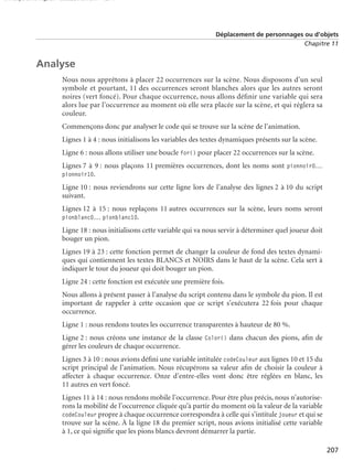150 scripts Livre Page 207 Lundi, 20. ao t 2007 7:29 07

Déplacement de personnages ou d’objets
Chapitre 11

Analyse
Nous nous apprêtons à placer 22 occurrences sur la scène. Nous disposons d’un seul
symbole et pourtant, 11 des occurrences seront blanches alors que les autres seront
noires (vert foncé). Pour chaque occurrence, nous allons déﬁnir une variable qui sera
alors lue par l’occurrence au moment où elle sera placée sur la scène, et qui réglera sa
couleur.
Commençons donc par analyser le code qui se trouve sur la scène de l’animation.
Lignes 1 à 4 : nous initialisons les variables des textes dynamiques présents sur la scène.
Ligne 6 : nous allons utiliser une boucle for() pour placer 22 occurrences sur la scène.
Lignes 7 à 9 : nous plaçons 11 premières occurrences, dont les noms sont pionnoir0…
pionnoir10.

Ligne 10 : nous reviendrons sur cette ligne lors de l’analyse des lignes 2 à 10 du script
suivant.
Lignes 12 à 15 : nous replaçons 11 autres occurrences sur la scène, leurs noms seront
pionblanc0… pionblanc10.
Ligne 18 : nous initialisons cette variable qui va nous servir à déterminer quel joueur doit
bouger un pion.
Lignes 19 à 23 : cette fonction permet de changer la couleur de fond des textes dynamiques qui contiennent les textes BLANCS et NOIRS dans le haut de la scène. Cela sert à
indiquer le tour du joueur qui doit bouger un pion.
Ligne 24 : cette fonction est exécutée une première fois.
Nous allons à présent passer à l’analyse du script contenu dans le symbole du pion. Il est
important de rappeler à cette occasion que ce script s’exécutera 22 fois pour chaque
occurrence.
Ligne 1 : nous rendons toutes les occurrence transparentes à hauteur de 80 %.
Ligne 2 : nous créons une instance de la classe Color() dans chacun des pions, aﬁn de
gérer les couleurs de chaque occurrence.
Lignes 3 à 10 : nous avions déﬁni une variable intitulée codeCouleur aux lignes 10 et 15 du
script principal de l’animation. Nous récupérons sa valeur aﬁn de choisir la couleur à
affecter à chaque occurrence. Onze d’entre-elles vont donc être réglées en blanc, les
11 autres en vert foncé.
Lignes 11 à 14 : nous rendons mobile l’occurrence. Pour être plus précis, nous n’autoriserons la mobilité de l’occurrence cliquée qu’à partir du moment où la valeur de la variable
codeCouleur propre à chaque occurrence correspondra à celle qui s’intitule joueur et qui se
trouve sur la scène. À la ligne 18 du premier script, nous avions initialisé cette variable
à 1, ce qui signiﬁe que les pions blancs devront démarrer la partie.
207

 