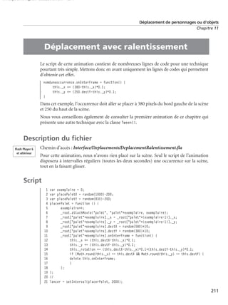 150 scripts Livre Page 211 Lundi, 20. ao t 2007 7:29 07

Déplacement de personnages ou d’objets
Chapitre 11

•

Déplacement avec ralentissement
Le script de cette animation contient de nombreuses lignes de code pour une technique
pourtant très simple. Mettons donc en avant uniquement les lignes de codes qui permettent
d’obtenir cet effet.
nomduneoccurrence.onEnterFrame = function() {
this._x += (380-this._x)*0.1;
this._y += (250.destY-this._y)*0.1;
}

Dans cet exemple, l’occurrence doit aller se placer à 380 pixels du bord gauche de la scène
et 250 du haut de la scène.
Nous vous conseillons également de consulter la première animation de ce chapitre qui
présente une autre technique avec la classe Tween().

Description du ﬁchier
Flash Player 6
et ultérieur

Chemin d’accès : Interface/Deplacements/DeplacementRalentissement.ﬂa
Pour cette animation, nous n’avons rien placé sur la scène. Seul le script de l’animation
disposera à intervalles réguliers (toutes les deux secondes) une occurrence sur la scène,
tout en la faisant glisser.

Script
1
2
3
4
5
6
7
8
9
10
11
12
13
14
15
16
17
18
19
20
21

var exemplaire = 0;
var placePaletX = random(1000)-200;
var placePaletY = random(830)-200;
placerPalet = function () {
exemplaire++;
_root.attachMovie("palet", "palet"+exemplaire, exemplaire);
_root["palet"+exemplaire]._x = _root["palet"+(exemplaire-1)]._x;
_root["palet"+exemplaire]._y = _root["palet"+(exemplaire-1)]._y;
_root["palet"+exemplaire].destX = random(580)+10;
_root["palet"+exemplaire].destY = random(380)+10;
_root["palet"+exemplaire].onEnterFrame = function() {
this._x += (this.destX-this._x)*0.1;
this._y += (this.destY-this._y)*0.1;
this._rotation += (this.destX-this._x)*0.1+(this.destY-this._y)*0.1;
if (Math.round(this._x) == this.destX && Math.round(this._y) == this.destY) {
delete this.onEnterFrame;
}
};
};
//
lancer = setInterval(placerPalet, 2000);

211

 