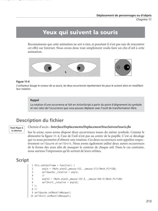 150 scripts Livre Page 213 Lundi, 20. ao t 2007 7:29 07

Déplacement de personnages ou d’objets
Chapitre 11

•

Yeux qui suivent la souris
Reconnaissons que cette animation ne sert à rien, et pourtant il n’est pas rare de rencontrer
cet effet sur Internet. Nous avons donc tout simplement voulu faire un clin d’œil à cette
animation.

Figure 11-4
L’utilisateur bouge le curseur de sa souris, les deux occurrences représentant les yeux le suivent alors en modiﬁant
leur rotation.

Rappel
La rotation d’une occurrence se fait en ActionScript à partir du point d’alignement du symbole
et non celui de l’occurrence que vous pouvez déplacer avec l’outil de transformation libre.

Description du ﬁchier
Flash Player 6
et ultérieur

Chemin d’accès : Interface/Deplacements/DeplacementYeuxSuiventSouris.ﬂa
Sur la scène, nous avons disposé deux occurrences issues du même symbole. Comme le
démontre la ﬁgure 11-4, l’axe de l’œil n’est pas au centre de la pupille. C’est ce décalage
qui va nous permettre d’obtenir une rotation. Ces deux occurrences sont appelées respectivement oeilGauche et oeilDroit. Nous avons également utilisé deux autres occurrences
de la forme des yeux aﬁn de masquer le contour de chaque œil. Dans le cas contraire,
nous aurions l’impression qu’ils sortent de leurs orbites.

Script
1
2
3
4
5
6
7
8
9
10

this.onEnterFrame = function() {
angle = (Math.atan2(_ymouse-153, _xmouse-171)/Math.PI)*180;
oeilGauche._rotation = angle;
//
angle2 = (Math.atan2(_ymouse-152.4, _xmouse-444.9)/Math.PI)*180;
oeilDroit._rotation = angle2;
};
//
oeilGauche.setMask(leMasque);
oeilDroit.setMask(leMasque2);

213

 