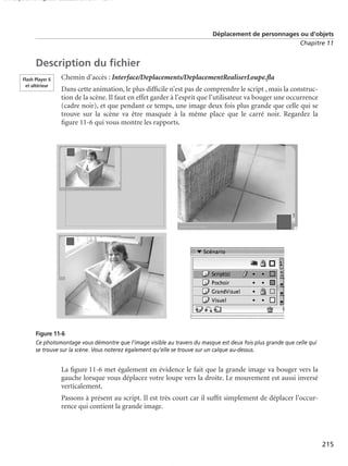 150 scripts Livre Page 215 Lundi, 20. ao t 2007 7:29 07

Déplacement de personnages ou d’objets
Chapitre 11

Description du ﬁchier
Flash Player 6
et ultérieur

Chemin d’accès : Interface/Deplacements/DeplacementRealiserLoupe.ﬂa
Dans cette animation, le plus difﬁcile n’est pas de comprendre le script , mais la construction de la scène. Il faut en effet garder à l’esprit que l’utilisateur va bouger une occurrence
(cadre noir), et que pendant ce temps, une image deux fois plus grande que celle qui se
trouve sur la scène va être masquée à la même place que le carré noir. Regardez la
ﬁgure 11-6 qui vous montre les rapports.

Figure 11-6
Ce photomontage vous démontre que l’image visible au travers du masque est deux fois plus grande que celle qui
se trouve sur la scène. Vous noterez également qu’elle se trouve sur un calque au-dessus.

La ﬁgure 11-6 met également en évidence le fait que la grande image va bouger vers la
gauche lorsque vous déplacez votre loupe vers la droite. Le mouvement est aussi inversé
verticalement.
Passons à présent au script. Il est très court car il sufﬁt simplement de déplacer l’occurrence qui contient la grande image.

215

 