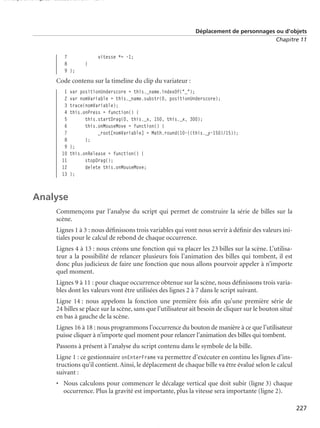 150 scripts Livre Page 227 Lundi, 20. ao t 2007 7:29 07

Déplacement de personnages ou d’objets
Chapitre 11

7
8
9 };

vitesse *= -1;
}

Code contenu sur la timeline du clip du variateur :
1
2
3
4
5
6
7
8
9
10
11
12
13

var positionUnderscore = this._name.indexOf("_");
var nomVariable = this._name.substr(0, positionUnderscore);
trace(nomVariable);
this.onPress = function() {
this.startDrag(0, this._x, 150, this._x, 300);
this.onMouseMove = function() {
_root[nomVariable] = Math.round(10-((this._y-150)/15));
};
};
this.onRelease = function() {
stopDrag();
delete this.onMouseMove;
};

Analyse
Commençons par l’analyse du script qui permet de construire la série de billes sur la
scène.
Lignes 1 à 3 : nous déﬁnissons trois variables qui vont nous servir à déﬁnir des valeurs initiales pour le calcul de rebond de chaque occurrence.
Lignes 4 à 13 : nous créons une fonction qui va placer les 23 billes sur la scène. L’utilisateur a la possibilité de relancer plusieurs fois l’animation des billes qui tombent, il est
donc plus judicieux de faire une fonction que nous allons pourvoir appeler à n’importe
quel moment.
Lignes 9 à 11 : pour chaque occurrence obtenue sur la scène, nous déﬁnissons trois variables dont les valeurs vont être utilisées des lignes 2 à 7 dans le script suivant.
Ligne 14 : nous appelons la fonction une première fois aﬁn qu’une première série de
24 billes se place sur la scène, sans que l’utilisateur ait besoin de cliquer sur le bouton situé
en bas à gauche de la scène.
Lignes 16 à 18 : nous programmons l’occurrence du bouton de manière à ce que l’utilisateur
puisse cliquer à n’importe quel moment pour relancer l’animation des billes qui tombent.
Passons à présent à l’analyse du script contenu dans le symbole de la bille.
Ligne 1 : ce gestionnaire onEnterFrame va permettre d’exécuter en continu les lignes d’instructions qu’il contient. Ainsi, le déplacement de chaque bille va être évalué selon le calcul
suivant :
• Nous calculons pour commencer le décalage vertical que doit subir (ligne 3) chaque
occurrence. Plus la gravité est importante, plus la vitesse sera importante (ligne 2).
227

 