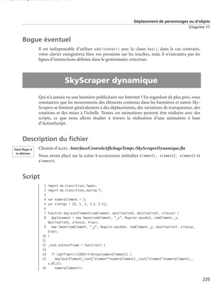 150 scripts Livre Page 235 Lundi, 20. ao t 2007 7:29 07

Déplacement de personnages ou d’objets
Chapitre 11

Bogue éventuel
Il est indispensable d’utiliser addListener() avec la classe Key(), dans le cas contraire,
votre clavier enregistrera bien vos pressions sur les touches, mais il n’exécutera pas les
lignes d’instructions déﬁnies dans le gestionnaire onKeyDown.

•

SkyScraper dynamique
Qui n’a jamais vu une bannière publicitaire sur Internet ? En regardant de plus près, vous
constaterez que les mouvements des éléments contenus dans les bannières et autres SkyScrapers se limitent généralement à des déplacements, des variations de transparence, des
rotations et des mises à l’échelle. Toutes ces animations peuvent être réalisées avec des
scripts, ce que nous allons étudier à travers la réalisation d’une animation à base
d’ActionScript.

Description du ﬁchier
Flash Player 6
et ultérieur

Chemin d’accès : Interface/ControleAfﬁchageTemps /SkyScraperDynamique.ﬂa
Nous avons placé sur la scène 4 occurrences intitulées element1, element2, element3 et
element4.

Script
1
2
3
4
5
6
7
8

import mx.transitions.Tween;
import mx.transitions.easing.*;
var numeroElement = 1;
var timings = [0, 1, 3, 3.3, 5.5];

function deplacerElement(nomElement, destinationX, destinationY, vitesse) {
deplacement = new Tween(nomElement, "_x", Regular.easeOut, nomElement._x,
destinationX, vitesse, true);
9 new Tween(nomElement, "_y", Regular.easeOut, nomElement._y, destinationY, vitesse,
true);
10 }
11
12 _root.onEnterFrame = function() {
13
14 if (getTimer()/1000>=timings[numeroElement]) {
15
deplacerElement(_root["element"+numeroElement],_root["element"+numeroElement]._
x,60,2);
16
numeroElement++;

235

 