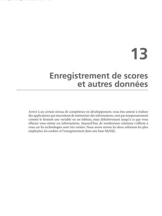 150 scripts Livre Page 243 Lundi, 20. ao t 2007 7:29 07

13
Enregistrement de scores
et autres données

Arrivé à un certain niveau de compétence en développement, vous êtes amené à réaliser
des applications qui nécessitent de mémoriser des informations, non pas temporairement
comme le feraient une variable ou un tableau, mais déﬁnitivement jusqu’à ce que vous
effaciez vous-même ces informations. Aujourd’hui, de nombreuses solutions s’offrent à
vous car les technologies sont très variées. Nous avons retenu les deux solutions les plus
employées, les cookies et l’enregistrement dans une base MySQL.

 