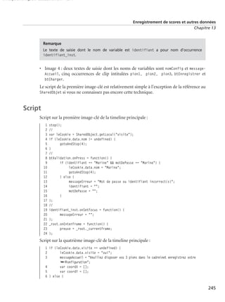 150 scripts Livre Page 245 Lundi, 20. ao t 2007 7:29 07

Enregistrement de scores et autres données
Chapitre 13

Remarque
Le texte de saisie dont le nom de variable est identifiant a pour nom d’occurrence
identifiant_inst.

• Image 4 : deux textes de saisie dont les noms de variables sont nomConfig et messageAccueil, cinq occurrences de clip intitulées pion1, pion2, pion3, btEnregistrer et
btCharger.
Le script de la première image-clé est relativement simple à l’exception de la référence au
SharedObjet si vous ne connaissez pas encore cette technique.

Script
Script sur la première image-clé de la timeline principale :
1
2
3
4
5
6
7
8
9
10
11
12
13
14
15
16
17
18
19
20
21
22
23
24

stop();
//
var leCookie = SharedObject.getLocal("visite");
if (leCookie.data.nom != undefined) {
gotoAndStop(4);
}
//
btValidation.onPress = function() {
if (identifiant == "Marine" && motDePasse == "Marine") {
leCookie.data.nom = "Marine";
gotoAndStop(4);
} else {
messageErreur = "Mot de passe ou identifiant incorrect(s)";
identifiant = "";
motDePasse = "";
}
};
//
identifiant_inst.onSetFocus = function() {
messageErreur = "";
};
_root.onEnterFrame = function() {
preuve = _root._currentframe;
};

Script sur la quatrième image-clé de la timeline principale :
1 if (leCookie.data.visite == undefined) {
2
leCookie.data.visite = "oui";
3
messageAccueil = "Veuillez disposer vos 3 pions dans le cadrenet enregistrez votre
➥❃onfiguration";
4
var coordX = [];
5
var coordY = [];
6 } else {

245

 