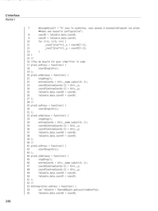 150 scripts Livre Page 246 Lundi, 20. ao t 2007 7:29 07

L’interface
Partie I

7
8
9
10
11
12
13
14
15
16
17
18
19
20
21
22
23
24
25
26
27
28
29
30
31
32
33
34
35
36
37
38
39
40
41
42
43
44
45
46
47
48
49
50
51
52
53
54
55

246

messageAccueil = "Si vous le souhaitez, vous pouvez à nouveaundisposer vos pions
➥dans une nouvelle configuration";
coordX = leCookie.data.coordX;
coordY = leCookie.data.coordY;
for (i=1; i<=3; i++) {
_root["pion"+i]._x = coordX[i-1];
_root["pion"+i]._y = coordY[i-1];
}
}
//
//Pas de boucle for pour simplifier le code
pion1.onPress = function() {
startDrag(this);
};
pion1.onRelease = function() {
stopDrag();
entreeCoords = this._name.substr(4, 1);
coordX[entreeCoords-1] = this._x;
coordY[entreeCoords-1] = this._y;
leCookie.data.coordX = coordX;
leCookie.data.coordY = coordY;
};
//
pion2.onPress = function() {
startDrag(this);
};
pion2.onRelease = function() {
stopDrag();
entreeCoords = this._name.substr(4, 1);
coordX[entreeCoords-1] = this._x;
coordY[entreeCoords-1] = this._y;
leCookie.data.coordX = coordX;
leCookie.data.coordY = coordY;
};
//
pion3.onPress = function() {
startDrag(this);
};
pion3.onRelease = function() {
stopDrag();
entreeCoords = this._name.substr(4, 1);
coordX[entreeCoords-1] = this._x;
coordY[entreeCoords-1] = this._y;
leCookie.data.coordX = coordX;
leCookie.data.coordY = coordY;
};
//
btEnregistrer.onPress = function() {
var leCookie = SharedObject.getLocal(nomConfig);
leCookie.data.coordX = coordX;

 