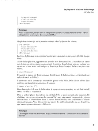 150 scripts Livre Page 3 Lundi, 20. ao t 2007 7:29 07

Se préparer à la lecture de l’ouvrage
Introduction

<Sciences><Sciences>
<Loisirs></Loisirs>
<Presse></Presse>
</Bibliotheque>

Remarque
Parser un document, revient à lire et interpréter le contenu d’un document. Le terme « arbre »
est également un synonyme de « document XML ».

Simpliﬁons davantage notre premier exemple aﬁn d’y ajouter des valeurs.
<Bibliotheque>
<Accueil>1</Accueil>
<Jeunes>3</Jeunes>
<Sciences>2</Sciences>
</Bibliotheque>

Les trois chiffres que nous venons d’ajouter correspondent au personnel affecté à chaque
étage.
Avant d’aller plus loin, apportons un premier mot de vocabulaire. Le nœud est un terme
qui désigne un niveau dans un document. Il contient deux balises, une qui indique son
ouverture et une autre qui indique sa fermeture. Entre les deux balises, on place une
valeur.
<Jeunes>3</Jeunes>

L’exemple ci-dessus est donc un nœud dont le nom de balise est Jeunes, il contient une
valeur, à savoir le chiffre 3.
Il existe une autre syntaxe qui ne contient qu’une seule balise. Dans ce cas, elle ne peut
contenir que des attributs, mais pas de valeurs.
<Jeunes effectifs= "3"/>

Dans l’exemple ci-dessus, la balise dont le nom est Jeunes contient un attribut intitulé
effectifs dont la valeur est 3.
Dois-je utiliser plutôt des valeurs ou attributs ? On se pose souvent cette question. Ne
choisissez pas de créer tous vos documents XML avec des nœuds contenant des valeurs
sans attributs et inversement. Selon la nature de vos besoins, vous combinerez d’ailleurs
sûrement les deux. Vous découvrirez au travers des différentes études de cas de ce livre,
que les exemples sont tous très différents.
Remarque
L’avantage d’utiliser les attributs est de pouvoir faire référence à un nom sans se soucier de sa
position.

3

 