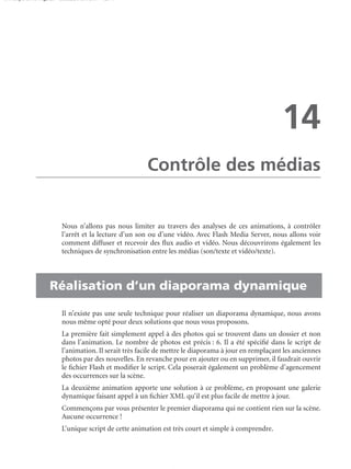 150 scripts Livre Page 257 Lundi, 20. ao t 2007 7:29 07

14
Contrôle des médias

Nous n’allons pas nous limiter au travers des analyses de ces animations, à contrôler
l’arrêt et la lecture d’un son ou d’une vidéo. Avec Flash Media Server, nous allons voir
comment diffuser et recevoir des ﬂux audio et vidéo. Nous découvrirons également les
techniques de synchronisation entre les médias (son/texte et vidéo/texte).

• Réalisation d’un diaporama dynamique
Il n’existe pas une seule technique pour réaliser un diaporama dynamique, nous avons
nous même opté pour deux solutions que nous vous proposons.
La première fait simplement appel à des photos qui se trouvent dans un dossier et non
dans l’animation. Le nombre de photos est précis : 6. Il a été spéciﬁé dans le script de
l’animation. Il serait très facile de mettre le diaporama à jour en remplaçant les anciennes
photos par des nouvelles. En revanche pour en ajouter ou en supprimer, il faudrait ouvrir
le ﬁchier Flash et modiﬁer le script. Cela poserait également un problème d’agencement
des occurrences sur la scène.
La deuxième animation apporte une solution à ce problème, en proposant une galerie
dynamique faisant appel à un ﬁchier XML qu’il est plus facile de mettre à jour.
Commençons par vous présenter le premier diaporama qui ne contient rien sur la scène.
Aucune occurrence !
L’unique script de cette animation est très court et simple à comprendre.

 
