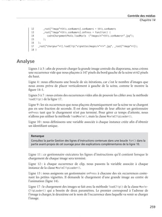 150 scripts Livre Page 259 Lundi, 20. ao t 2007 7:29 07

Contrôle des médias
Chapitre 14

12
_root["image"+this.sonNumero].sonNumero = this.sonNumero
13
_root["image"+this.sonNumero].onPress = function() {
14
cadreChargementPhoto.loadMovie ("images/n"+this.sonNumero+".jpg");
15
};
16 };
17 _root["chargeur"+i].loadClip("vignettesImages/n"+i+".jpg", _root["image"+i]);
18 }

Analyse
Lignes 1 à 3 : aﬁn de pouvoir charger la grande image centrale du diaporama, nous créons
une occurrence vide que nous plaçons à 147 pixels du bord gauche de la scène et 62 pixels
du haut.
Ligne 4 : nous effectuons une boucle de six itérations, car c’est le nombre d’images que
nous avons prévu de placer verticalement à gauche de la scène, comme le montre la
ﬁgure 14-1.
Lignes 5 à 7 : nous créons des occurrences vides aﬁn de pouvoir les cibler avec la méthode
loadClip() de la ligne 17.
Ligne 9 : les six occurrences que nous plaçons dynamiquement sur la scène ne se chargent
pas en une fraction de seconde. Il est donc impossible de leur affecter un gestionnaire
onPress tant que le chargement n’est pas terminé. Pour gérer ce temps d’attente, nous
n’allons pas utiliser la méthode loadMovie(), mais la classe MovieClipLoader().
Ligne 10 : nous déﬁnissons une variable associée à chaque instance créée aﬁn d’obtenir
un identiﬁant unique.
Remarque
Consultez la partie Gestion des lignes d’instructions contenues dans une boucle for() dans la
partie avant-propos de cet ouvrage pour des explications complémentaires de la ligne 10.

Ligne 11 : ce gestionnaire exécutera les lignes d’instructions qu’il contient lorsque le
chargement de chaque image sera terminé.
Ligne 12 : à chaque occurrence de clip, nous passons la variable associée à chaque
instance de la classe MovieClipLoader().
Ligne 13 : nous assignons un gestionnaire onPress à chacune des six occurrences contenant les petites vignettes. Il demande le chargement d’une grande image au centre de
l’animation (ligne 14).
Ligne 17 : le chargement des images se fait avec la méthode loadClip() de la classe MovieClipLoader() qui a besoin de deux paramètres. Le premier correspond à l’adresse de
l’image à charger, le deuxième est le nom de l’occurrence dans laquelle va venir se charger
l’image.
259

 