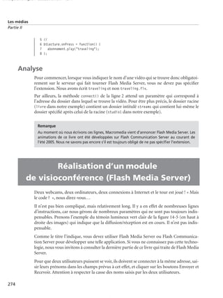 150 scripts Livre Page 274 Lundi, 20. ao t 2007 7:29 07

Les médias
Partie II

5 //
6 btLecture.onPress = function() {
7 abonnement.play("traveling");
8 };

Analyse
Pour commencer, lorsque vous indiquez le nom d’une vidéo qui se trouve donc obligatoirement sur le serveur qui fait tourner Flash Media Server, vous ne devez pas spéciﬁer
l’extension. Nous avons écrit traveling et non traveling.flv.
Par ailleurs, la méthode connect() de la ligne 2 attend un paramètre qui correspond à
l’adresse du dossier dans lequel se trouve la vidéo. Pour être plus précis, le dossier racine
(livre dans notre exemple) contient un dossier intitulé streams qui contient lui-même le
dossier spéciﬁé après celui de la racine (studio1 dans notre exemple).
Remarque
Au moment où nous écrivons ces lignes, Macromedia vient d’annoncer Flash Media Server. Les
animations de ce livre ont été développées sur Flash Communication Server au courant de
l’été 2005. Nous ne savons pas encore s’il est toujours obligé de ne pas spéciﬁer l’extension.

•
•

Réalisation d’un module
de visioconférence (Flash Media Server)
Deux webcams, deux ordinateurs, deux connexions à Internet et le tour est joué ! « Mais
le code ? », nous direz-vous…
Il n’est pas bien compliqué, mais relativement long. Il y a en effet de nombreuses lignes
d’instructions, car nous gérons de nombreux paramètres qui ne sont pas toujours indispensables. Prenons l’exemple du témoin lumineux vert clair de la ﬁgure 14-5 (en haut à
droite des images) qui indique que la diffusion/réception est en cours. Il n’est pas indispensable.
Comme le titre l’indique, vous devez utiliser Flash Media Server ou Flash Communication Server pour développer une telle application. Si vous ne connaissez pas cette technologie, nous vous invitons à consulter la dernière partie de ce livre qui traite de Flash Media
Server.
Pour que deux utilisateurs puissent se voir, ils doivent se connecter à la même adresse, saisir leurs prénoms dans les champs prévus à cet effet, et cliquer sur les boutons Envoyer et
Recevoir. Attention à respecter la casse des noms saisis par les deux utilisateurs.

274

 