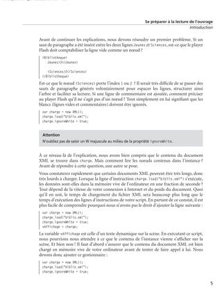 150 scripts Livre Page 5 Lundi, 20. ao t 2007 7:29 07

Se préparer à la lecture de l’ouvrage
Introduction

Avant de continuer les explications, nous devons résoudre un premier problème. Si un
saut de paragraphe a été inséré entre les deux lignes Jeunes et Sciences, est-ce que le player
Flash doit comptabiliser la ligne vide comme un nœud ?
<Bibliotheque>
Jeunes>3</Jeunes>
<Sciences>2</Sciences>
</Bibliotheque>

Est-ce que le nœud <Sciences> porte l’index 1 ou 2 ? Il serait très difﬁcile de se passer des
sauts de paragraphe générés volontairement pour espacer les lignes, structurer ainsi
l’arbre et faciliter sa lecture. Si une ligne de commentaire est ajoutée, comment préciser
au player Flash qu’il ne s’agit pas d’un nœud ? Tout simplement en lui signiﬁant que les
blancs (lignes vides et commentaires) doivent être ignorés.
var charge = new XML();
charge.load("biblio.xml");
charge.ignoreWhite = true;
Attention
N’oubliez pas de saisir un W majuscule au milieu de la propriété ignoreWhite.

À ce niveau-là de l’explication, nous avons bien compris que le contenu du document
XML se trouve dans charge. Mais comment lire les nœuds contenus dans l’instance ?
Avant de répondre à cette question, une autre se pose.
Vous constaterez rapidement que certains documents XML peuvent être très longs, donc
très lourds à charger. Lorsque la ligne d’instruction charge.load("biblio.xml") s’exécute,
les données sont-elles dans la mémoire vive de l’ordinateur en une fraction de seconde ?
Tout dépend de la vitesse de votre connexion à Internet et du poids du document. Quoi
qu’il en soit, le temps de chargement du ﬁchier XML sera beaucoup plus long que le
temps d’exécution des lignes d’instructions de votre script. En partant de ce constat, il est
plus facile de comprendre pourquoi nous n’avons pas le droit d’ajouter la ligne suivante :
var charge = new XML();
charge.load("biblio.xml");
charge.ignoreWhite = true;
vAffichage = charge;

La variable vAffichage est celle d’un texte dynamique sur la scène. En exécutant ce script,
nous pourrions nous attendre à ce que le contenu de l’instance vienne s’afﬁcher sur la
scène. Et bien non ! Il faut d’abord s’assurer que le contenu du document XML est bien
chargé en mémoire vive de votre ordinateur avant de tenter de faire appel à lui. Nous
devons donc ajouter ce gestionnaire :
var charge = new XML();
charge.load("biblio.xml");
charge.ignoreWhite = true;

5

 