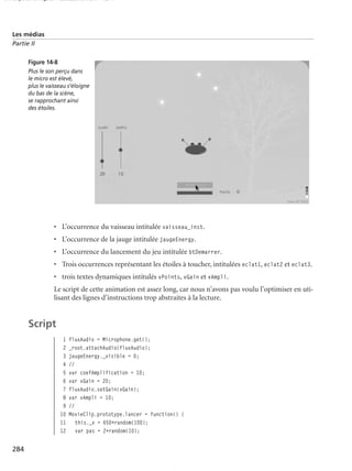 150 scripts Livre Page 284 Lundi, 20. ao t 2007 7:29 07

Les médias
Partie II
Figure 14-8
Plus le son perçu dans
le micro est élevé,
plus le vaisseau s’éloigne
du bas de la scène,
se rapprochant ainsi
des étoiles.

• L’occurrence du vaisseau intitulée vaisseau_inst.
• L’occurrence de la jauge intitulée jaugeEnergy.
• L’occurrence du lancement du jeu intitulée btDemarrer.
• Trois occurrences représentant les étoiles à toucher, intitulées eclat1, eclat2 et eclat3.
• trois textes dynamiques intitulés vPoints, vGain et vAmpli.
Le script de cette animation est assez long, car nous n’avons pas voulu l’optimiser en utilisant des lignes d’instructions trop abstraites à la lecture.

Script
1
2
3
4
5
6
7
8
9
10
11
12

284

fluxAudio = Microphone.get();
_root.attachAudio(fluxAudio);
jaugeEnergy._visible = 0;
//
var coefAmplification = 10;
var vGain = 20;
fluxAudio.setGain(vGain);
var vAmpli = 10;
//
MovieClip.prototype.lancer = function() {
this._x = 650+random(100);
var pas = 2+random(10);

 