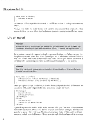 150 scripts Livre Page 6 Lundi, 20. ao t 2007 7:29 07

150 scripts pour Flash CS3

charge.onLoad = function() {
vAffichage = charge;
};

Au moment où le chargement est terminé, la variable vAffichage va enﬁn pouvoir contenir
charge.
Voilà, si vous n’êtes pas sûr(e) d’avoir tout compris, nous vous invitons vivement à relire
ces explications car nous allons à présent essayer de comprendre comment lire un nœud.

Lire un nœud
Attention
Avant toute chose, il est important que vous sachiez que les nœuds d’une instance XML fonctionnent sur le même principe que les entrées d’un tableau. Le premier nœud porte l'index 0.

La technique est une fois encore très simple, soyons méthodiques et n’allons pas trop vite.
Imaginons que nous ayons deux textes dynamiques sur la scène dont les noms de variables sont nbrPersonnesJeunes et nbrPersonnesSciences. Voici à quoi devrait ressembler le
script de votre animation pour placer le contenu de l’instance charge sur la scène.
Remarque
À partir de maintenant, nous ne reprenons plus les trois premières lignes du script, elles seront
à chaque fois sous-entendues.

charge.onLoad = function() {
nbrPersonnesJeunes = charge.childNodes[0].childNodes[0];
nbrPersonnesSciences = charge.childNodes[0].childNodes[1];
};

Mais que signiﬁe charge.childNodes[0] ? Pour mieux comprendre, voici le contenu d’un
document XML qui n’est pas valide, mais néanmoins accepté par Flash.
<Bibliotheque>
<Jeunes>3</Jeunes>
<Sciences>2</Sciences>
</Bibliotheque>
<Piscine>
<Bassin>3</Bassin>
<Administratif>2</Administratif>
</Piscine>

Après chargement du ﬁchier XML, nous pouvons dire que l’instance charge contient
l’ensemble des balises. Donc, nous devons toujours commencer une ligne d’instruction
par charge pour y faire référence. Maintenant, pourquoi écrire childNodes[0] systématiquement après le nom de l’instance ? Dans notre exemple d’origine la première et unique
6

 