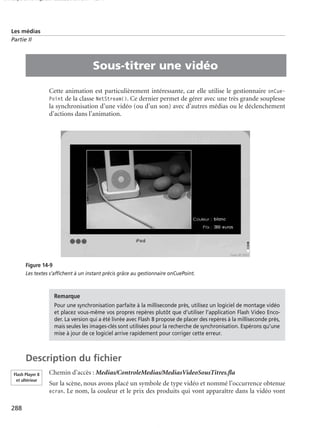 150 scripts Livre Page 288 Lundi, 20. ao t 2007 7:29 07

Les médias
Partie II

•

Sous-titrer une vidéo
Cette animation est particulièrement intéressante, car elle utilise le gestionnaire onCuePoint de la classe NetStream(). Ce dernier permet de gérer avec une très grande souplesse
la synchronisation d’une vidéo (ou d’un son) avec d’autres médias ou le déclenchement
d’actions dans l’animation.

Figure 14-9
Les textes s’afﬁchent à un instant précis grâce au gestionnaire onCuePoint.

Remarque
Pour une synchronisation parfaite à la milliseconde près, utilisez un logiciel de montage vidéo
et placez vous-même vos propres repères plutôt que d’utiliser l’application Flash Video Encoder. La version qui a été livrée avec Flash 8 propose de placer des repères à la milliseconde près,
mais seules les images-clés sont utilisées pour la recherche de synchronisation. Espérons qu’une
mise à jour de ce logiciel arrive rapidement pour corriger cette erreur.

Description du ﬁchier
Flash Player 8
et ultérieur

288

Chemin d’accès : Medias/ControleMedias/MediasVideoSousTitres.ﬂa
Sur la scène, nous avons placé un symbole de type vidéo et nommé l’occurrence obtenue
ecran. Le nom, la couleur et le prix des produits qui vont apparaître dans la vidéo vont

 