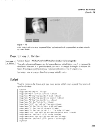 150 scripts Livre Page 291 Lundi, 20. ao t 2007 7:29 07

Contrôle des médias
Chapitre 14

Figure 14-10
À des instants précis, textes et images s’afﬁchent sur la scène aﬁn de correspondre à ce qui est entendu
au travers du son.

Description du ﬁchier
Flash Player 6
et ultérieur

Chemin d’accès : Medias/ControleMedias/SynchroSonTextesImages.ﬂa
Vous allez cliquer sur l’occurrence du bouton Lecture intitulé btLecture. À ce moment là,
la vidéo va démarrer et le gestionnaire onCuePoint va se charger de remplir le contenu des
textes dynamiques dont les noms de variables sont commentaire et tempsEcoule.
Les images vont se charger dans l’occurrence intitulée cadre.

Script
Voici le contenu du ﬁchier .xml que nous avons utilisé pour contenir les temps de
synchronisation :
<Synchro>
<Image Temps="0" Img="">...</Image>
<Image Temps="0.5" Img="img1.jpg">Sûre ?</Image>
<Image Temps="4" Img="img2.jpg">Dooot dooot !</Image>
<Image Temps="6" Img="img3.jpg">Grosse question !</Image>
<Image Temps="9" Img="img4.jpg">Enfin...</Image>
<Image Temps="11" Img="img5.jpg">...</Image>
<Image Temps="16.5" Img="img6.jpg">Vieux potes</Image>
<Image Temps="18" Img="img7.jpg">Amis de 22 ans</Image>
<Image Temps="22" Img="img8.jpg">Ah merde !</Image>
<Image Temps="25" Img="img9.jpg">Aïe ! Là, C la gaffe !!!</Image>
<Image Temps="28.5" Img="img10.jpg">Elle est susceptible aussi !</Image>
<Image Temps="37" Img="img11.jpg">En colère ?</Image>
<Image Temps="39.5" Img="img12.jpg">Arff arff arff !</Image>
<Image Temps="41" Img="img13.jpg">lé gentil tu sais</Image>
</Synchro>

291

 