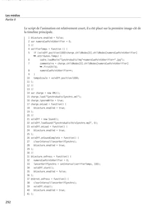 150 scripts Livre Page 292 Lundi, 20. ao t 2007 7:29 07

Les médias
Partie II

Le script de l’animation est relativement court, il a été placé sur la première image-clé de
la timeline principale.
1
2
3
4
5
6
7
8
9
10
11
12
13
14
15
16
17
18
19
20
21
22
23
24
25
26
27
28
29
30
31
32
33
34
35
36
37
38
39
40
41

292

btLecture.enabled = false;
var numeroCuePointAVerifier = 0;
//
verifierTemps = function () {
if (voixOff.position/1000>charge.childNodes[0].childNodes[numeroCuePointAVerifier]
➥.attributes.Temps) {
cadre.loadMovie("SynchroAudio/img"+numeroCuePointAVerifier+".jpg");
commentaire = charge.childNodes[0].childNodes[numeroCuePointAVerifier]
➥.firstChild;
numeroCuePointAVerifier++;
}
tempsEcoule = voixOff.position/1000;
};
//
//
var charge = new XML();
charge.load("SynchroAudio/Synchro.xml");
charge.ignoreWhite = true;
charge.onLoad = function() {
btLecture.enabled = true;
};
//
voixOff = new Sound();
voixOff.loadSound("SynchroAudio/VoixSynchro.mp3", 0);
voixOff.onLoad = function() {
btLecture.enabled = true;
};
voixOff.onSoundComplete = function() {
clearInterval(lancerVerifSynchro);
btLecture.enabled = true;
};
//
btLecture.onPress = function() {
numeroCuePointAVerifier = 0;
lancerVerifSynchro = setInterval(verifierTemps, 100);
voixOff.start();
btLecture.enabled = false;
};
btArret.onPress = function() {
clearInterval(lancerVerifSynchro);
voixOff.stop();
btLecture.enabled = true;
};

 