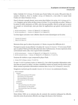 150 scripts Livre Page 7 Lundi, 20. ao t 2007 7:29 07

Se préparer à la lecture de l’ouvrage
Introduction

balise s’intitule Bibliotheque. Il n’existe pas d’autre balise à la racine. Elle porte donc le
numéro d’index 0, d’où le résultat charge.childNodes[0], c’est-à-dire le nœud dont
l’index est 0 dans l’instance charge.
Dans le dernier exemple donné, nous avons deux balises à la racine. Bibliotheque et Piscine. Imaginez qu’un arbre ait deux troncs à la base ! Ce ne serait plus un arbre ! Même si
la nature le tolère sûrement, en XML, cela n’est pas possible. Alors le script qui va suivre
est accepté en ActionScript, mais pas dans les applications qui gèrent correctement le
XML.
nbrPersonnesJeunes = charge.childNodes[0].childNodes[0];
nbrPersonnesBassin = charge.childNodes[1].childNodes[0];

Les deux lignes suivantes vont s’afﬁcher dans les textes dynamiques sur la scène.
<Jeunes>3</Jeunes>
<Bassin>3</Bassin>

Retenons donc que la valeur du premier childNodes ne peut être différente de 0.
Pourquoi ne peut-on pas obtenir 3 à la place de <Jeunes>3</Jeunes> ? C’est à nous d’indiquer au player Flash qu’il doit aller plus loin dans l’arborescence. Si nous reprenons donc
correctement notre code, voici à quoi il doit ressembler :
nbrPersonnesJeunes = charge.childNodes[0].childNodes[0].firstChild;
nbrPersonnesSciences = charge.childNodes[0].childNodes[1].firstChild;

Essayons de traduire ce que comprend le player Flash.
charge.Bibliotheque.Jeunes.firstChild;

Le mot firstChild revient à écrire childNodes[0], c’est-à-dire la première information contenue dans un nœud. La valeur 3 est donc considérée comme un nœud, tout du moins considérée comme la première information contenue dans charge.Bibliotheque[0].Jeunes[0].
Imaginons à présent que les nœuds <Jeunes> et <Sciences> en contiennent d’autres.
<Bibliotheque>
<Jeunes>
<Personne>Laurence</Personne>
<Personne>Lola</Personne>
<Personne>Manon</Personne>
<Personne>Julie</Personne>
</Jeunes>
<Sciences>
<Personne>Pascale</Personne>
<Personne>Celia</Personne>
<Personne>Charlene</Personne>
</Sciences>
</Bibliotheque>

Notre ﬁchier XML ne se contente plus de contenir des numéros indiquant les effectifs,
mais des noms de personnes affectées aux étages des Jeunes et des Sciences.
7

 