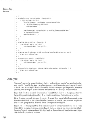 150 scripts Livre Page 300 Lundi, 20. ao t 2007 7:29 07

Les médias
Partie II

39 //
40 messageChatteur_inst.onChanged = function() {
41
if (Key.getCode() == 13) {
42
recupTextCommun = texteCommun.data.contenuDuTexte;
43
if (recupTextCommun == undefined) {
44
recupTextCommun = "";
45
}
46
texteCommun.data.contenuDuTexte = recupTextCommun+nomChatteur+" :
➥"+messageChatteur;
47
messageChatteur = "";
48
}
49 };
50 //
51 btBaisserTexteC.onPress = function() {
52
this.onEnterFrame = function() {
53
affichageMessages_inst.scroll--;
54
};
55 };
56 btBaisserTexteC.onRelease = btBaisserTexteC.onReleaseOutside=function () {
57
delete this.onEnterFrame;
58 };
59 btMonterTexteC.onPress = function() {
60
this.onEnterFrame = function() {
61
affichageMessages_inst.scroll++;
62
};
63 };
64 btMonterTexteC.onRelease = btMonterTexteC.onReleaseOutside=function () {
65
delete this.onEnterFrame;
66 };

Analyse
Si vous n’avez pas lu les explications relatives au fonctionnement d’une application faisant appel à Flash Media Server, veuillez vous reporter à la dernière partie de ce livre qui
traite de cette technologie. Nous n’allons effectivement analyser que les grandes parties de
ce script, sans expliquer les mécanismes de connexion et d’échange avec le serveur.
Ligne 1 : la fonction assure la connexion au Flash Media Server et se charge de déﬁnir les
lignes d’instructions à exécuter lors de la synchronisation de l’animation avec le .fso.
Ligne 2 : nous testons le contenu des textes de saisie dans lesquels l’utilisateur doit taper
son nom et celui de la pièce dans laquelle il souhaite se rendre. La connexion ne peut en
effet se faire qu’à partir du moment où ces champs sont renseignés.
Lignes 3 à 11 : nous procédons à la connexion avec le serveur et afﬁchons sur la scène
(ligne 11) le contenu du cookie. Le module de chat que nous avons conçu permet à l’utilisateur d’obtenir tout ce qui a été dit dans la pièce (Room) depuis le début de sa création,
c’est-à-dire la première connexion.
300

 