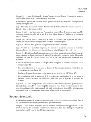 150 scripts Livre Page 301 Lundi, 20. ao t 2007 7:29 07

Chat et RSS
Chapitre 15

Lignes 13 à 19 : nous déﬁnissons les lignes d’instructions qui doivent s’exécuter au moment
de la synchronisation de l’animation avec le serveur.
Vous noterez que ce gestionnaire onSync prévoit ce qu’il faut faire lors de la première
connexion (lignes 15 à 17).
Ligne 18 : cette instruction permet de remonter le texte automatiquement aﬁn que la
dernière ligne soit toujours visible.
Lignes 23 et 24 : au lancement de l’animation, nous vidons le contenu des variables
nomRoom et nomChatteur aﬁn que le test de la ligne 2 fonctionne si l’utilisateur ne renseigne
pas ces champs.
Lignes 26 à 28 : en haut à droite sur la scène, le bouton Aller à permet d’établir la
connexion avec le serveur en appelant la fonction créée à la ligne 1.
Lignes 30 à 35 : ces deux gestionnaires gèrent le déﬁlement du texte.
Ligne 37 : aﬁn que l’utilisateur ne puisse pas utiliser de caractères spéciaux et accentués
dans les champs Nom et Room, nous le contraignons grâce à la propriété restrict.
Lignes 40 à 49 : dès que l’utilisateur ajoute ou supprime un caractère dans la zone de saisie du message (en bas à gauche sur la scène), le gestionnaire onChanged vériﬁe si la touche
enfoncée est bien la touche Entrée. Si c’est le cas, les instructions suivantes sont
exécutées :
• La variable recupTexteCommun se charge d’aller récupérer le contenu du cookie sur le
serveur (ligne 42).
• Une concaténation de la variable ci-dessus et du message saisi par l’utilisateur est
renvoyée au serveur (ligne 46).
• Le champ de saisie du message en bas à gauche sur la scène est vidé (ligne 47).
• Un test s’assure qu’il ne s’agit pas de la première synchronisation. Si tel est le cas, la
variable recupTexteCommun est initialisée à vide aﬁn que la ligne 46 ne renvoie pas
d’erreur.
Lignes 51 à 66 : vous avez peut-être remarqué que notre interface présente quatre boutons
de contrôle du texte. Nous avons simpliﬁé la mise en page de ces occurrences en les laissant ainsi, aﬁn de mettre en évidence le fait qu’il est possible de faire déﬁler le texte par de
simples clics, ou au contraire en maintenant le bouton de la souris enfoncé.

Bogues éventuels
Vous ne devez pas sortir le gestionnaire onSync de la fonction connectionAuneRoom, dans le
cas contraire vous auriez des problèmes de synchronisation.
La ligne 37 joue un rôle important pour le bon fonctionnement de l’application, car elle
limite la nature des caractères susceptibles d’être saisis. Elle n’est donc pas obligatoire,
mais indispensable pour la stabilité du programme.
301

 