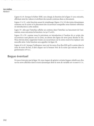 150 scripts Livre Page 312 Lundi, 20. ao t 2007 7:29 07

Les médias
Partie II

Lignes 6 à 8 : lorsque le ﬁchier XML sera chargé, la fonction de la ligne 11 sera exécutée,
afﬁchant ainsi les valeurs et attributs des nœuds contenus dans ce document.
Lignes 11 à 31 : cette fonction assure le remplissage (lignes 12 à 14) des textes dynamiques
contenus sur la scène et le placement des occurrences auxquelles nous faisions référence
en introduction à cette analyse.
Ligne 33 : aﬁn que l’interface afﬁche un contenu dans l’interface au lancement de l’animation, nous exécutons la fonction chargerFluxRSS.
Lignes 35 à 39 : comme nous le précisions en introduction à l’analyse de ce script, des
occurrences sont placées sur la scène, au-dessus des lignes de news pour déceler le clic.
Nous devons donc supprimer toutes ces occurrences sur la scène avant d’en replacer une
nouvelle série. Cette fonction sera appelée à la ligne 18.
Lignes 41 à 43 : lorsque l’utilisateur veut voir les news d’un ﬂux RSS qu’il a saisies dans la
zone de texte du bas, il doit cliquer sur le bouton Voir de la scène qui exécute alors ce
gestionnaire onPress.

Bogue éventuel
Si vous n’exécutez pas la ligne 18, vous risquez de générer certains bogues relatifs aux clics
sur les news afﬁchées dans le texte dynamique dont le nom de variable est resumeArticle.

312

 