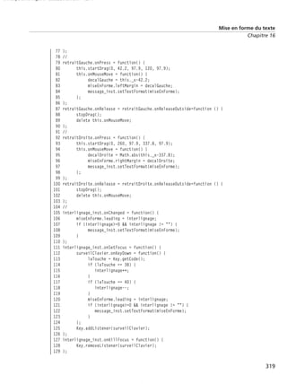 150 scripts Livre Page 319 Lundi, 20. ao t 2007 7:29 07

Mise en forme du texte
Chapitre 16

77
78
79
80
81
82
83
84
85
86
87
88
89
90
91
92
93
94
95
96
97
98
99
100
101
102
103
104
105
106
107
108
109
110
111
112
113
114
115
116
117
118
119
120
121
122
123
124
125
126
127
128
129

};
//
retraitGauche.onPress = function() {
this.startDrag(0, 42.2, 97.9, 120, 97.9);
this.onMouseMove = function() {
decalGauche = this._x-42.2;
miseEnForme.leftMargin = decalGauche;
message_inst.setTextFormat(miseEnForme);
};
};
retraitGauche.onRelease = retraitGauche.onReleaseOutside=function () {
stopDrag();
delete this.onMouseMove;
};
//
retraitDroite.onPress = function() {
this.startDrag(0, 260, 97.9, 337.8, 97.9);
this.onMouseMove = function() {
decalDroite = Math.abs(this._x-337.8);
miseEnForme.rightMargin = decalDroite;
message_inst.setTextFormat(miseEnForme);
};
};
retraitDroite.onRelease = retraitDroite.onReleaseOutside=function () {
stopDrag();
delete this.onMouseMove;
};
//
interlignage_inst.onChanged = function() {
miseEnForme.leading = interlignage;
if (interlignage>=0 && interlignage != "") {
message_inst.setTextFormat(miseEnForme);
}
};
interlignage_inst.onSetFocus = function() {
surveilClavier.onKeyDown = function() {
laTouche = Key.getCode();
if (laTouche == 38) {
interlignage++;
}
if (laTouche == 40) {
interlignage--;
}
miseEnForme.leading = interlignage;
if (interlignage>=0 && interlignage != "") {
message_inst.setTextFormat(miseEnForme);
}
};
Key.addListener(surveilClavier);
};
interlignage_inst.onKillFocus = function() {
Key.removeListener(surveilClavier);
};

319

 
