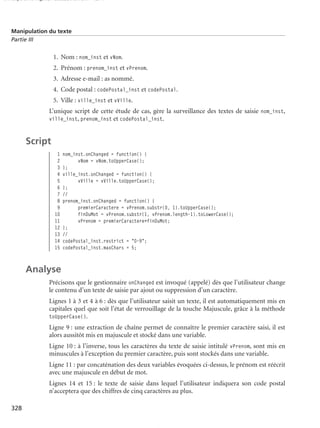 150 scripts Livre Page 328 Lundi, 20. ao t 2007 7:29 07

Manipulation du texte
Partie III

1. Nom : nom_inst et vNom.
2. Prénom : prenom_inst et vPrenom.
3. Adresse e-mail : as nommé.
4. Code postal : codePostal_inst et codePostal.
5. Ville : ville_inst et vVille.
L’unique script de cette étude de cas, gère la surveillance des textes de saisie nom_inst,
ville_inst, prenom_inst et codePostal_inst.

Script
1
2
3
4
5
6
7
8
9
10
11
12
13
14
15

nom_inst.onChanged = function() {
vNom = vNom.toUpperCase();
};
ville_inst.onChanged = function() {
vVille = vVille.toUpperCase();
};
//
prenom_inst.onChanged = function() {
premierCaractere = vPrenom.substr(0, 1).toUpperCase();
finDuMot = vPrenom.substr(1, vPrenom.length-1).toLowerCase();
vPrenom = premierCaractere+finDuMot;
};
//
codePostal_inst.restrict = "0-9";
codePostal_inst.maxChars = 5;

Analyse
Précisons que le gestionnaire onChanged est invoqué (appelé) dès que l’utilisateur change
le contenu d’un texte de saisie par ajout ou suppression d’un caractère.
Lignes 1 à 3 et 4 à 6 : dès que l’utilisateur saisit un texte, il est automatiquement mis en
capitales quel que soit l’état de verrouillage de la touche Majuscule, grâce à la méthode
toUpperCase().
Ligne 9 : une extraction de chaîne permet de connaître le premier caractère saisi, il est
alors aussitôt mis en majuscule et stocké dans une variable.
Ligne 10 : à l’inverse, tous les caractères du texte de saisie intitulé vPrenom, sont mis en
minuscules à l’exception du premier caractère, puis sont stockés dans une variable.
Ligne 11 : par concaténation des deux variables évoquées ci-dessus, le prénom est réécrit
avec une majuscule en début de mot.
Lignes 14 et 15 : le texte de saisie dans lequel l’utilisateur indiquera son code postal
n’acceptera que des chiffres de cinq caractères au plus.
328

 