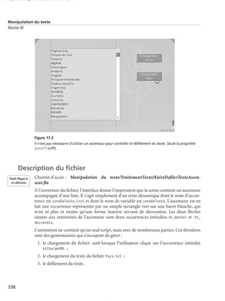 150 scripts Livre Page 338 Lundi, 20. ao t 2007 7:29 07

Manipulation du texte
Partie III

Figure 17-2
Il n’est pas nécessaire d’utiliser un ascenseur pour contrôler le déﬁlement du texte. Seule la propriété
scroll sufﬁt.

Description du ﬁchier
Flash Player 6
et ultérieur

Chemin d’accès : Manipulation du texte/TraitementTexte//FaireDeﬁlerTexteAscenseur.ﬂa
À l’ouverture du ﬁchier, l’interface donne l’impression que la scène contient un ascenseur
accompagné d’une liste. Il s’agit simplement d’un texte dynamique dont le nom d’occurrence est zoneDeTexte_inst et dont le nom de variable est zoneDeTexte. L’ascenseur est en
fait une occurrence représentée par un simple rectangle vert sur une barre blanche, qui
n’est ni plus ni moins qu’une forme inactive servant de décoration. Les deux ﬂèches
situées aux extrémités de l’ascenseur sont deux occurrences intitulées bt_monter et bt_
descendre.
L’animation ne contient qu’un seul script, mais avec de nombreuses parties. Ces dernières
sont des gestionnaires qui s’occupent de gérer :
1. le chargement du ﬁchier .xml lorsque l’utilisateur clique sur l’occurrence intitulée
btChargeXML ;
2. le chargement du texte du ﬁchier Pays.txt ;
3. le déﬁlement du texte.

338

 