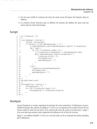 150 scripts Livre Page 379 Lundi, 20. ao t 2007 7:29 07

Manipulation des tableaux
Chapitre 18

2. Un test qui vériﬁe le contenu du texte de saisie avant d’essayer de l’ajouter dans le
tableau.
3. La création d’une fonction qui va afﬁcher les entrées du tableau les unes sous les
autres dans le texte dynamique.

Script
1 var listeCourses = [];
2 //
3 _root.onKeyDown = function() {
4
laTouche = Key.getCode();
5
if (laTouche == 13 && nomElementAjouter != "") {
6
if (nomElementAjouter.substr(nomElementAjouter.length-4, 4).toLowerCase()
➥== "supp") {
7
for (i=0; i<listeCourses.length; i++) {
8
if (listeCourses[i].toLowerCase() == nomElementAjouter.substr
➥(0, nomElementAjouter.length-4).toLowerCase()) {
9
listeCourses.splice(i, 1);
10
affichageEnListe();
11
nomElementAjouter = "";
12
}
13
}
14
} else {
15
listeCourses.push(nomElementAjouter);
16
affichageEnListe();
17
nomElementAjouter = "";
18
}
19
}
20 };
21 Key.addListener(_root);
22 //
23 affichageEnListe = function () {
24
affichageCourses = "";
25
for (i=0; i<listeCourses.length; i++) {
26
affichageCourses += listeCourses[i]+newline;
27
}
28 };

Analyse
Avant d’analyser ce script, rappelons le principe de cette animation : l’utilisateur a la possibilité d’ajouter des entrées au tableau listeCourses en tapant sur la touche Entrée de son
clavier, après la saisie de son texte. Si le contenu du texte de saisie se termine par « supp »,
il ne sera alors pas ajouté, mais supprimé du tableau et de la liste de courses.
Ligne 1 : un tableau intitulé listeCourses est créé vide, car il va contenir les entrées ajoutées
par l’utilisateur.
379

 