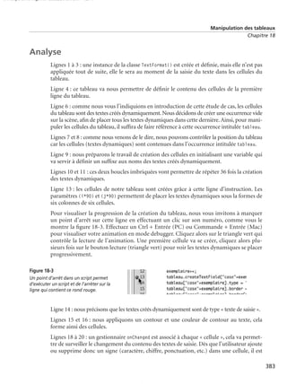 150 scripts Livre Page 383 Lundi, 20. ao t 2007 7:29 07

Manipulation des tableaux
Chapitre 18

Analyse
Lignes 1 à 3 : une instance de la classe TextFormat() est créée et déﬁnie, mais elle n’est pas
appliquée tout de suite, elle le sera au moment de la saisie du texte dans les cellules du
tableau.
Ligne 4 : ce tableau va nous permettre de déﬁnir le contenu des cellules de la première
ligne du tableau.
Ligne 6 : comme nous vous l’indiquions en introduction de cette étude de cas, les cellules
du tableau sont des textes créés dynamiquement. Nous décidons de créer une occurrence vide
sur la scène, aﬁn de placer tous les textes dynamiques dans cette dernière. Ainsi, pour manipuler les cellules du tableau, il sufﬁra de faire référence à cette occurrence intitulée tableau.
Lignes 7 et 8 : comme nous venons de le dire, nous pouvons contrôler la position du tableau
car les cellules (textes dynamiques) sont contenues dans l’occurrence intitulée tableau.
Ligne 9 : nous préparons le travail de création des cellules en initialisant une variable qui
va servir à déﬁnir un sufﬁxe aux noms des textes créés dynamiquement.
Lignes 10 et 11 : ces deux boucles imbriquées vont permettre de répéter 36 fois la création
des textes dynamiques.
Ligne 13 : les cellules de notre tableau sont créées grâce à cette ligne d’instruction. Les
paramètres (i*90) et (j*90) permettent de placer les textes dynamiques sous la formes de
six colonnes de six cellules.
Pour visualiser la progression de la création du tableau, nous vous invitons à marquer
un point d’arrêt sur cette ligne en effectuant un clic sur son numéro, comme vous le
montre la ﬁgure 18-3. Effectuez un Ctrl + Entrée (PC) ou Commande + Entrée (Mac)
pour visualiser votre animation en mode debugger. Cliquez alors sur le triangle vert qui
contrôle la lecture de l’animation. Une première cellule va se créer, cliquez alors plusieurs fois sur le bouton lecture (triangle vert) pour voir les textes dynamiques se placer
progressivement.
Figure 18-3
Un point d’arrêt dans un script permet
d’exécuter un script et de l’arrêter sur la
ligne qui contient ce rond rouge.

Ligne 14 : nous précisons que les textes créés dynamiquement sont de type « texte de saisie ».
Lignes 15 et 16 : nous appliquons un contour et une couleur de contour au texte, cela
forme ainsi des cellules.
Lignes 18 à 20 : un gestionnaire onChanged est associé à chaque « cellule », cela va permettre de surveiller le changement du contenu des textes de saisie. Dès que l’utilisateur ajoute
ou supprime donc un signe (caractère, chiffre, ponctuation, etc.) dans une cellule, il est
383

 