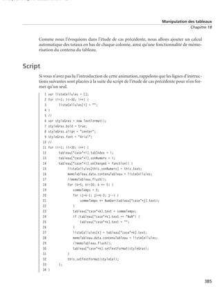 150 scripts Livre Page 385 Lundi, 20. ao t 2007 7:29 07

Manipulation des tableaux
Chapitre 18

Comme nous l’évoquions dans l’étude de cas précédente, nous allons ajouter un calcul
automatique des totaux en bas de chaque colonne, ainsi qu’une fonctionnalité de mémorisation du contenu du tableau.

Script
Si vous n’avez pas lu l’introduction de cette animation, rappelons que les lignes d’instructions suivantes sont placées à la suite du script de l’étude de cas précédente pour n’en former qu’un seul.
1
2
3
4
5
6
7
8
9
10
11
12
13
14
15
16
17
18
19
20
21
22
23
24
25
26
27
28
29
30
31
32
33
34

var listeCellules = [];
for (i=1; i<=30; i++) {
listeCellules[i] = "";
}
//
var styleGras = new TextFormat();
styleGras.bold = true;
styleGras.align = "center";
styleGras.font = "Arial";
//
for (i=1; i<=30; i++) {
tableau["case"+i].tabIndex = i;
tableau["case"+i].sonNumero = i;
tableau["case"+i].onChanged = function() {
listeCellules[this.sonNumero] = this.text;
memoTableau.data.contenuTableau = listeCellules;
//memoTableau.flush();
for (k=5; k<=30; k += 5) {
sommeTempo = 0;
for (j=k-1; j>=k-3; j--) {
sommeTempo += Number(tableau["case"+j].text);
}
tableau["case"+k].text = sommeTempo;
if (tableau["case"+k].text == "NaN") {
tableau["case"+k].text = "";
}
listeCellules[k] = tableau["case"+k].text;
memoTableau.data.contenuTableau = listeCellules;
//memoTableau.flush();
tableau["case"+k].setTextFormat(styleGras);
}
this.setTextFormat(styleCel);
};
}

385

 