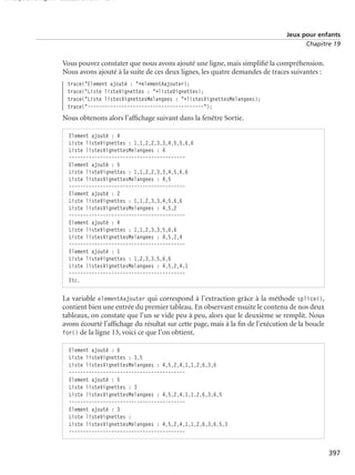 150 scripts Livre Page 397 Lundi, 20. ao t 2007 7:29 07

Jeux pour enfants
Chapitre 19

Vous pouvez constater que nous avons ajouté une ligne, mais simpliﬁé la compréhension.
Nous avons ajouté à la suite de ces deux lignes, les quatre demandes de traces suivantes :
trace("Element ajouté : "+elementAajouter);
trace("Liste listeVignettes : "+listeVignettes);
trace("Liste listesVignettesMelangees : "+listesVignettesMelangees);
trace("-----------------------------------------");

Nous obtenons alors l’afﬁchage suivant dans la fenêtre Sortie.
Element ajouté : 4
Liste listeVignettes : 1,1,2,2,3,3,4,5,5,6,6
Liste listesVignettesMelangees : 4
----------------------------------------Element ajouté : 5
Liste listeVignettes : 1,1,2,2,3,3,4,5,6,6
Liste listesVignettesMelangees : 4,5
----------------------------------------Element ajouté : 2
Liste listeVignettes : 1,1,2,3,3,4,5,6,6
Liste listesVignettesMelangees : 4,5,2
----------------------------------------Element ajouté : 4
Liste listeVignettes : 1,1,2,3,3,5,6,6
Liste listesVignettesMelangees : 4,5,2,4
----------------------------------------Element ajouté : 1
Liste listeVignettes : 1,2,3,3,5,6,6
Liste listesVignettesMelangees : 4,5,2,4,1
----------------------------------------Etc.

La variable elementAajouter qui correspond à l’extraction grâce à la méthode splice(),
contient bien une entrée du premier tableau. En observant ensuite le contenu de nos deux
tableaux, on constate que l’un se vide peu à peu, alors que le deuxième se remplit. Nous
avons écourté l’afﬁchage du résultat sur cette page, mais à la ﬁn de l’exécution de la boucle
for() de la ligne 13, voici ce que l’on obtient.
Element ajouté : 6
Liste listeVignettes : 3,5
Liste listesVignettesMelangees : 4,5,2,4,1,1,2,6,3,6
----------------------------------------Element ajouté : 5
Liste listeVignettes : 3
Liste listesVignettesMelangees : 4,5,2,4,1,1,2,6,3,6,5
----------------------------------------Element ajouté : 3
Liste listeVignettes :
Liste listesVignettesMelangees : 4,5,2,4,1,1,2,6,3,6,5,3
-----------------------------------------

397

 