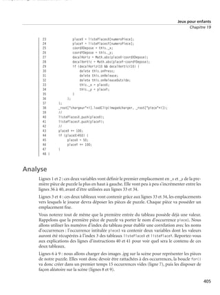 150 scripts Livre Page 405 Lundi, 20. ao t 2007 7:29 07

Jeux pour enfants
Chapitre 19

23
24
25
26
27
28
29
30
31
32
33
34
35
36
37
38
39
40
41
42
43
44
45
46
47
48 }

placeX = listePlacesX[numeroPiece];
placeY = listePlacesY[numeroPiece];
coordXDepose = this._x;
coordYDepose = this._y;
decalHoriz = Math.abs(placeX-coordXDepose);
decalVertic = Math.abs(placeY-coordYDepose);
if (decalHoriz<10 && decalVertic<10) {
delete this.onPress;
delete this.onRelease;
delete this.onReleaseOutside;
this._x = placeX;
this._y = placeY;
}
};
};
_root["chargeur"+i].loadClip(imageAcharger, _root["piece"+i]);
//
listePlacesX.push(placeX);
listePlacesY.push(placeY);
//
placeX += 100;
if (placeX>450) {
placeX = 50;
placeY += 100;
}

Analyse
Lignes 1 et 2 : ces deux variables vont déﬁnir le premier emplacement en _x et _y de la première pièce de puzzle la plus en haut à gauche. Elle vont peu à peu s’incrémenter entre les
lignes 36 à 40, avant d’être utilisées aux lignes 33 et 34.
Lignes 3 et 4 : ces deux tableaux vont contenir grâce aux lignes 33 et 34, les emplacements
vers lesquels le joueur devra déposer les pièces de puzzle. Chaque pièce va posséder un
emplacement ﬁxe.
Vous noterez tout de même que la première entrée du tableau possède déjà une valeur.
Rappelons que la première pièce de puzzle va porter le nom d’occurrence piece1. Nous
allons utiliser les numéros d’index du tableau pour établir une corrélation avec les noms
d’occurrences : l’occurrence intitulée piece3 va contenir deux variables dont les valeurs
auront été récupérées à l’index 3 des tableaux listePlaceX et listePlaceY. Reportez-vous
aux explications des lignes d’instructions 40 et 41 pour voir quel sera le contenu de ces
deux tableaux.
Lignes 6 à 9 : nous allons charger des images .jpg sur la scène pour représenter les pièces
de notre puzzle. Elles vont donc devoir être rattachées à des occurrences, la boucle for()
va donc créer dans un premier temps 15 occurrences vides (ligne 7), puis les disposer de
façon aléatoire sur la scène (lignes 8 et 9).
405

 