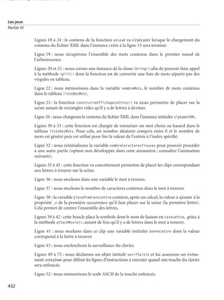 150 scripts Livre Page 432 Lundi, 20. ao t 2007 7:29 07

Les jeux
Partie IV

Lignes 18 à 24 : le contenu de la fonction onLoad va s’exécuter lorsque le chargement du
contenu du ﬁchier XML dans l’instance créée à la ligne 15 sera terminé.
Ligne 19 : nous récupérons l’ensemble des mots contenus dans le premier nœud de
l’arborescence.
Lignes 20 et 21 : nous créons une instance de la classe String() aﬁn de pouvoir faire appel
à la méthode split() dont la fonction est de convertir une liste de mots séparés par des
virgules en tableau.
Ligne 22 : nous mémorisons dans la variable nombreMots, le nombre de mots contenus
dans le tableau listeDesMots.
Ligne 23 : la fonction construireAffichageLettres() va nous permettre de placer sur la
scène autant de rectangles vides qu’il y a de lettres à deviner.
Ligne 26 : nous chargeons le contenu du ﬁchier XML dans l’instance intitulée alphabetXML.
Lignes 30 à 33 : cette fonction est chargée de retourner un mot choisi au hasard dans le
tableau listeDesMots. Pour cela, un nombre aléatoire compris entre 0 et le nombre de
mots est généré puis est utilisé pour lire la valeur de l’entrée à l’index spéciﬁé.
Ligne 32 : nous réinitialisons la variable nombreCaracteresTrouves pour pouvoir procéder
à une autre partie (option non développée dans cette animation ; consultez l’animation
suivante).
Lignes 35 à 45 : cette fonction va concrètement permettre de placer les clips correspondant
aux lettres à trouver sur la scène.
Ligne 36 : nous stockons dans une variable le mot à trouver.
Ligne 37 : nous stockons le nombre de caractères contenus dans le mot à trouver.
Ligne 38 : la variable placePremiereLettre contient, après un calcul, la valeur à ajouter à la
propriété _x de la première occurrence qu’il faut placer sur la scène (la première lettre).
Cela permet de centrer l’ensemble des lettres.
Lignes 39 à 42 : cette boucle place le symbole dont le nom de liaison est caseLettre, grâce à
la méthode attachMovie(), autant de fois qu’il y a de lettres dans le mot à trouver.
Ligne 41 : nous stockons dans ce clip une variable intitulée bonneLettre dont la valeur
correspond à la lettre à trouver.
Ligne 43 : nous enclenchons la surveillance du clavier.
Lignes 49 à 75 : nous déclarons un objet intitulé verifSaisie et lui associons un événement onKeyDown pour déﬁnir les lignes d’instructions à exécuter quand une touche du clavier
sera enfoncée.
Ligne 52 : nous mémorisons le code ASCII de la touche enfoncée.
432

 
