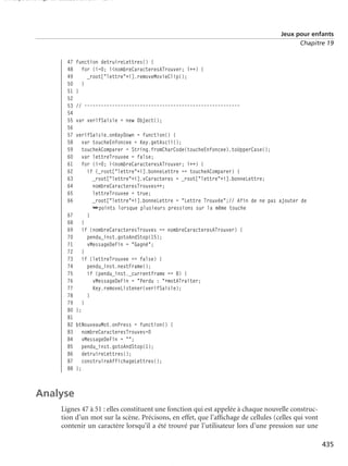 150 scripts Livre Page 435 Lundi, 20. ao t 2007 7:29 07

Jeux pour enfants
Chapitre 19

47
48
49
50
51
52
53
54
55
56
57
58
59
60
61
62
63
64
65
66

function detruireLettres() {
for (i=0; i<nombreCaracteresATrouver; i++) {
_root["lettre"+i].removeMovieClip();
}
}
// -------------------------------------------------------var verifSaisie = new Object();
verifSaisie.onKeyDown = function() {
var toucheEnfoncee = Key.getAscii();
toucheAComparer = String.fromCharCode(toucheEnfoncee).toUpperCase();
var lettreTrouvee = false;
for (i=0; i<nombreCaracteresATrouver; i++) {
if (_root["lettre"+i].bonneLettre == toucheAComparer) {
_root["lettre"+i].vCaracteres = _root["lettre"+i].bonneLettre;
nombreCaracteresTrouves++;
lettreTrouvee = true;
_root["lettre"+i].bonneLettre = "Lettre Trouvée";// Afin de ne pas ajouter de
➥points lorsque plusieurs pressions sur la même touche
}
}
if (nombreCaracteresTrouves == nombreCaracteresATrouver) {
pendu_inst.gotoAndStop(15);
vMessageDeFin = "Gagné";
}
if (lettreTrouvee == false) {
pendu_inst.nextFrame();
if (pendu_inst._currentframe == 8) {
vMessageDeFin = "Perdu : "+motATraiter;
Key.removeListener(verifSaisie);
}
}
};

67
68
69
70
71
72
73
74
75
76
77
78
79
80
81
82 btNouveauMot.onPress = function() {
83 nombreCaracteresTrouves=0
84 vMessageDeFin = "";
85 pendu_inst.gotoAndStop(1);
86 detruireLettres();
87 construireAffichageLettres();
88 };

Analyse
Lignes 47 à 51 : elles constituent une fonction qui est appelée à chaque nouvelle construction d’un mot sur la scène. Précisons, en effet, que l’afﬁchage de cellules (celles qui vont
contenir un caractère lorsqu’il a été trouvé par l’utilisateur lors d’une pression sur une
435

 