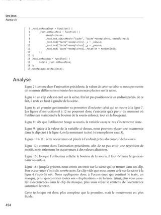 150 scripts Livre Page 454 Lundi, 20. ao t 2007 7:29 07

Les jeux
Partie IV

5
6
7
8
9
10
11
12
13
14
15
16
17

_root.onMouseDown = function() {
_root.onMouseMove = function() {
exemplaires++;
_root.msk.attachMovie("tache", "tache"+exemplaires, exemplaires);
_root.msk["tache"+exemplaires]._x = _xmouse;
_root.msk["tache"+exemplaires]._y = _ymouse;
_root.msk["tache"+exemplaires]._rotation = random(360);
};
};
_root.onMouseUp = function() {
delete _root.onMouseMove;
};
zoneMasquee.setMask(msk);

Analyse
Ligne 2 : comme dans l’animation précédente, la valeur de cette variable va nous permettre
de nommer différemment toutes les occurrences placées sur la scène.
Ligne 4 : un clip vide est créé sur la scène. Il n’est pas positionné à un endroit précis, de ce
fait, il reste en haut à gauche de la scène.
Ligne 6 : ce premier gestionnaire va permettre d’exécuter celui qui se trouve à la ligne 7.
Les lignes d’instructions 8 à 12 ne pourront donc s’exécuter qu’à partir du moment où
l’utilisateur maintiendra le bouton de la souris enfoncé, tout en la bougeant.
Ligne 8 : dès que l’utilisateur bouge sa souris, la variable exemplaires s’incrémente donc.
Ligne 9 : grâce à la valeur de la variable ci-dessus, nous pouvons placer une occurrence
dans le clip créé à la ligne 4, en la nommant tache3 (si exemplaires vaut 3).
Lignes 10 à 11 : cette occurrence est placée à l’endroit précis du curseur de la souris.
Ligne 12 : comme dans l’animation précédente, aﬁn de ne pas avoir une répétition de
motifs, nous orientons les occurrences à des valeurs aléatoires.
Ligne 15 : lorsque l’utilisateur relâche le bouton de la souris, il faut détruire le gestionnaire mouseMove.
Ligne 18 : jusqu’à présent, nous avons un texte sur la scène qui se trouve dans un clip.
Son occurrence s’intitule zoneMasquee. Le clip vide que nous avons créé sur la scène à la
ligne 4 s’appelle msk. Nous appliquons donc à l’occurrence qui contient le texte, un
masque, celui qui contient toutes vos « duplications » de formes. Ainsi, plus vous ajoutez d’occurrences dans le clip du masque, plus vous voyez le contenu de l’occurrence
contenant le texte.
Cette technique est donc plus complexe que la première, mais le mouvement est plus
ﬂuide.
454

 
