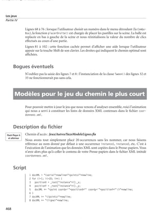 150 scripts Livre Page 468 Lundi, 20. ao t 2007 7:29 07

Les jeux
Partie IV

Lignes 68 à 76 : lorsque l’utilisateur choisit un numéro dans le menu déroulant (la ComboBox), la fonction placerDroite() est chargée de placer les pastilles sur la scène. La balle est
replacée en bas à gauche de la scène et nous réinitialisons la valeur du nombre de clics
effectués au cours d’une partie.
Lignes 81 à 102 : cette fonction cachée permet d’afﬁcher une aide lorsque l’utilisateur
appuie sur la touche Shift de son clavier. Les droites qui indiquent le chemin optimal sont
afﬁchées.

Bogues éventuels
N’oubliez pas la saisie des lignes 7 et 8 : l’instanciation de la classe Tween() des lignes 32 et
33 ne fonctionnerait pas sans cela.

• Modèles pour le jeu du chemin le plus court
Pour pouvoir mettre à jour le jeu que nous venons d’analyser ensemble, voici l’animation
qui nous a servi à constituer les listes de données XML contenues dans le ﬁchier coordonnees.xml.

Description du ﬁchier
Flash Player 6
et ultérieur

Chemin d’accès : Jeux/Autres/YazoModeleLignes.ﬂa
Nous avons tout simplement placé 20 occurrences sans les nommer, car nous faisons
référence au nom donné par défaut à une occurrence instance1, instance2, etc. C’est à
l’exécution de l’animation que les données XML sont copiées dans le Presse-papiers. Vous
n’avez alors plus qu’à coller le contenu de votre Presse-papiers dans le ﬁchier XML intitulé
coordonnees.xml.

Script
1
2
3
4
5
6
7
8

468

docXML = "<serie>"+newline+"<points>"+newline;
for (i=1; i<=20; i++) {
positionX = _root["instance"+i]._x;
positionY = _root["instance"+i]._y;
docXML += "<point coordx='"+positionX+"' coordy='"+positionY+"'/>"+newline;
}
docXML += "</points>"+newline;
docXML += "<ligne>"+newline;

 