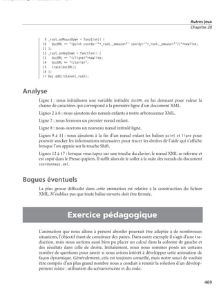 150 scripts Livre Page 469 Lundi, 20. ao t 2007 7:29 07

Autres jeux
Chapitre 20

9
10
11
12
13
14
15
16
17

_root.onMouseDown = function() {
docXML += "<point coordx='"+_root._xmouse+"' coordy='"+_root._ymouse+"'/>"+newline;
};
_root.onKeyDown = function() {
docXML += "</ligne>"+newline;
docXML += "</serie>";
trace(docXML);
};
Key.addListener(_root);

Analyse
Ligne 1 : nous initialisons une variable intitulée docXML en lui donnant pour valeur la
chaîne de caractères qui correspond à la première ligne d’un document XML.
Lignes 2 à 6 : nous ajoutons des nœuds enfants à notre arborescence XML.
Ligne 7 : nous fermons un premier nœud enfant.
Ligne 8 : nous ouvrons un nouveau nœud intitulé ligne.
Lignes 9 à 11 : nous ajoutons à la ﬁn d’un nœud enfant les balises point et ligne pour
pouvoir stocker les informations nécessaires pour tracer les droites de l’aide qui s’afﬁche
lorsque l’on appuie sur la touche Shift.
Lignes 12 à 17 : lorsque vous tapez sur une touche du clavier, le nœud XML se referme et
est copié dans le Presse-papiers. Il sufﬁt alors de le coller à la suite des nœuds du document
coordonnees.xml.

Bogues éventuels

•

La plus grosse difﬁculté dans cette animation est relative à la construction du ﬁchier
XML. N’oubliez pas que toute balise ouverte doit être fermée.

Exercice pédagogique
L’animation que nous allons à présent aborder pourrait être adaptée à de nombreuses
situations, l’objectif étant de constituer des paires. Dans notre exemple il s’agit d’une traduction, mais nous aurions aussi bien pu placer un calcul dans la colonne de gauche et
des résultats dans celle de droite. Initialement, nous nous sommes posés un certains
nombre de questions pour savoir si nous avions intérêt à développer cette animation de
façon dynamique. Généralement, cela est toujours conseillé, mais notre souci de vouloir
être compris d’un plus grand nombre nous a conduit à retenir la solution d’un développement mixte : utilisation du scénario/scène et du code.
469

 