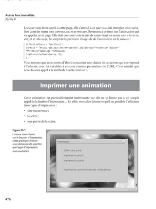 150 scripts Livre Page 476 Lundi, 20. ao t 2007 7:29 07

Autres fonctionnalités
Partie V

Lorsque vous ferez appel à cette page, elle s’attend à ce que vous lui envoyiez trois variables dont les noms sont adresse, objet et message. Revenons à présent sur l’animation qui
va appeler cette page. Elle doit contenir trois textes de saisie dont les noms sont vAdresse,
vObjet et vMessage. Le script de la première image-clé de l’animation est le suivant :
btEnvoi.onPress = function() {
adresse = "http://www.yazo.net/envoyermail.php?adresse="+vAdresse+"&objet="
➥+vObjet+"&message="+vMessage;
loadVariablesNum(adresse, 0);
};

Vous noterez que nous avons d’abord concaténé une chaîne de caractères qui correspond
à l’adresse, avec les variables à envoyer comme paramètres de l’URL. C’est ensuite que
nous faisons appel à la méthode loadVariables().

•

Imprimer une animation
Cette animation est particulièrement intéressante car elle ne se limite pas à un simple
appel de la fenêtre d’impression… En effet, vous allez découvrir qu’il est possible d’effectuer
trois types d’impression :
• une occurrence ;
• la scène ;
• une partie de la scène.
Figure 21-1
Lorsque vous cliquez
sur le bouton d’impression,
cette première fenêtre
vous demande de spéciﬁer
quel type d’impression
vous souhaitez.

476

 