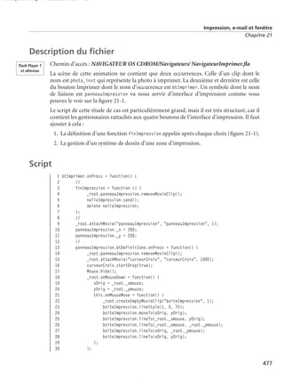 150 scripts Livre Page 477 Lundi, 20. ao t 2007 7:29 07

Impression, e-mail et fenêtre
Chapitre 21

Description du ﬁchier
Flash Player 7
et ultérieur

Chemin d’accès : NAVIGATEUR OS CDROM/Navigateurs/ NavigateurImprimer.ﬂa
La scène de cette animation ne contient que deux occurrences. Celle d’un clip dont le
nom est photo_inst qui représente la photo à imprimer. La deuxième et dernière est celle
du bouton Imprimer dont le nom d’occurrence est btImprimer. Un symbole dont le nom
de liaison est panneauImpression va nous servir d’interface d’impression comme vous
pouvez le voir sur la ﬁgure 21-1.
Le script de cette étude de cas est particulièrement grand, mais il est très structuré, car il
contient les gestionnaires rattachés aux quatre boutons de l’interface d’impression. Il faut
ajouter à cela :
1. La déﬁnition d’une fonction finImpression appelée après chaque choix (ﬁgure 21-1).
2. La gestion d’un système de dessin d’une zone d’impression.

Script
1 btImprimer.onPress = function() {
2
//
3
finImpression = function () {
4
_root.panneauImpression.removeMovieClip();
5
nelleImpression.send();
6
delete nelleImpression;
7
};
8
//
9
_root.attachMovie("panneauImpression", "panneauImpression", 1);
10
panneauImpression._x = 300;
11
panneauImpression._y = 200;
12
//
13
panneauImpression.btDefinirZone.onPress = function() {
14
_root.panneauImpression.removeMovieClip();
15
_root.attachMovie("curseurCroix", "curseurCroix", 1000);
16
curseurCroix.startDrag(true);
17
Mouse.hide();
18
_root.onMouseDown = function() {
19
xOrig = _root._xmouse;
20
yOrig = _root._ymouse;
21
this.onMouseMove = function() {
22
_root.createEmptyMovieClip("boiteImpression", 1);
23
boiteImpression.lineStyle(1, 0, 75);
24
boiteImpression.moveTo(xOrig, yOrig);
25
boiteImpression.lineTo(_root._xmouse, yOrig);
26
boiteImpression.lineTo(_root._xmouse, _root._ymouse);
27
boiteImpression.lineTo(xOrig, _root._ymouse);
28
boiteImpression.lineTo(xOrig, yOrig);
29
};
30
};

477

 