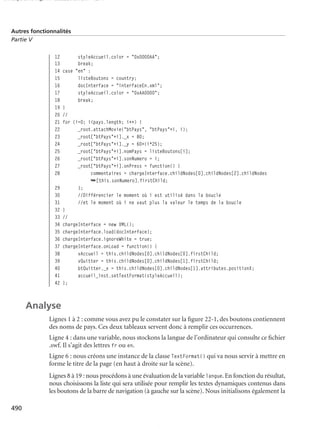 150 scripts Livre Page 490 Lundi, 20. ao t 2007 7:29 07

Autres fonctionnalités
Partie V

12
13
14
15
16
17
18
19
20
21
22
23
24
25
26
27
28
29
30
31
32
33
34
35
36
37
38
39
40
41
42

styleAccueil.color = "0x0000AA";
break;
case "en" :
listeBoutons = country;
docInterface = "interfaceEn.xml";
styleAccueil.color = "0xAA0000";
break;
}
//
for (i=0; i<pays.length; i++) {
_root.attachMovie("btPays", "btPays"+i, i);
_root["btPays"+i]._x = 80;
_root["btPays"+i]._y = 60+(i*25);
_root["btPays"+i].nomPays = listeBoutons[i];
_root["btPays"+i].sonNumero = i;
_root["btPays"+i].onPress = function() {
commentaires = chargeInterface.childNodes[0].childNodes[2].childNodes
➥[this.sonNumero].firstChild;
};
//Différencier le moment où i est utilisé dans la boucle
//et le moment où i ne vaut plus la valeur le temps de la boucle
}
//
chargeInterface = new XML();
chargeInterface.load(docInterface);
chargeInterface.ignoreWhite = true;
chargeInterface.onLoad = function() {
vAccueil = this.childNodes[0].childNodes[0].firstChild;
vQuitter = this.childNodes[0].childNodes[1].firstChild;
btQuitter._x = this.childNodes[0].childNodes[1].attributes.positionX;
accueil_inst.setTextFormat(styleAccueil);
};

Analyse
Lignes 1 à 2 : comme vous avez pu le constater sur la ﬁgure 22-1, des boutons contiennent
des noms de pays. Ces deux tableaux servent donc à remplir ces occurrences.
Ligne 4 : dans une variable, nous stockons la langue de l’ordinateur qui consulte ce ﬁchier
.swf. Il s’agit des lettres fr ou en.
Ligne 6 : nous créons une instance de la classe TextFormat() qui va nous servir à mettre en
forme le titre de la page (en haut à droite sur la scène).
Lignes 8 à 19 : nous procédons à une évaluation de la variable langue. En fonction du résultat,
nous choisissons la liste qui sera utilisée pour remplir les textes dynamiques contenus dans
les boutons de la barre de navigation (à gauche sur la scène). Nous initialisons également la
490

 