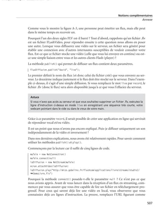 150 scripts Livre Page 507 Lundi, 20. ao t 2007 7:29 07

Notions complémentaires
Annexe

Comme vous le montre la ﬁgure A-3, une personne peut émettre un ﬂux, mais elle peut
dans le même temps en recevoir un.
Pourquoi l’un des deux sigles FLV est-il barré ? Tout d’abord, rappelons qu’un ﬁchier .ﬂv
est un ﬁchier FLashVideo, pour répondre ensuite à cette question nous allons en poser
une autre. Lorsque vous diffuserez une vidéo sur le serveur, un ﬁchier sera généré pour
établir une connexion avec d’autres internautes susceptibles de vouloir consulter votre
ﬂux. Est-ce que ce ﬁchier stocke une vidéo (celle que vous lui envoyez en continu) ou estce une simple liaison entre vous et les autres clients Flash (player) ?
La méthode publish() qui permet de diffuser un ﬂux contient deux paramètres.
fluxDiffusion.publish("david", "live");

Le premier déﬁnit le nom du ﬂux (et donc celui du ﬁchier créé) que vous envoyez au serveur. Le deuxième indique justement si le ﬂux doit être stocké sur le serveur. Dans l’exemple ci-dessus, il s’agit d’une simple diffusion. Si vous remplacez le mot live par record, le
ﬁchier .ﬂv (donc le ﬂux) sera alors disponible jusqu’à ce que vous l’effaciez du serveur.
Astuce
Si vous n’avez pas accès au serveur et que vous souhaitez supprimer un ﬁchier .ﬂv, exécutez la
ligne d’instruction ci-dessus en mode live en enregistrant une séquence très courte, votre
webcam pointant dans le vide ou dans le creux de votre main.

Grâce à ce paramètre record, il serait possible de créer une application en ligne qui servirait
de répondeur vocal et/ou vidéo.
Il est un point que nous n’avons pas encore expliqué. Puis-je diffuser uniquement un son
indépendamment de la vidéo et inversement ?
Dans nos dernières explications, nous avons été relativement rapides. Pour savoir comment
utiliser les méthodes publish() et play().
Commençons par la lecture car il sufﬁt de cinq lignes de code.
maTele = new NetConnection()
maTele.connect(null)
laDiffusion = new NetStream(maTele)
ecran.attachVideo(laDiffusion)
laDiffusion.play("http://mizo.gobelins.fr/flashcom/applications/livre/streams/studio1/
➥DemoLivre.flv")

Pourquoi la méthode connect() possède-t-elle le paramètre null ? Ce n’est pas ce que
nous avions appris. Avant de vous lancer dans la réception d’un ﬂux en streaming, commencez par vous assurer que vous être capable de lire un ﬁchier en téléchargement progressif. Pour ceux qui savent déjà lire une vidéo en local, vous observerez que vous
connaissiez déjà ces lignes d’instruction. La preuve, remplacez l’URL ﬁgurant comme
507

 