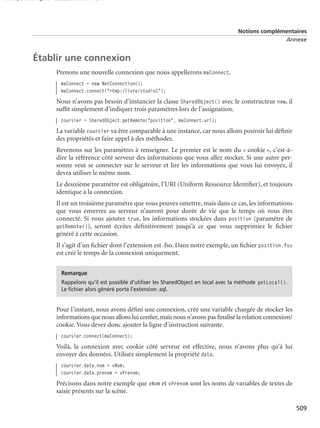 150 scripts Livre Page 509 Lundi, 20. ao t 2007 7:29 07

Notions complémentaires
Annexe

Établir une connexion
Prenons une nouvelle connexion que nous appellerons maConnect.
maConnect = new NetConnection();
maConnect.connect("rtmp:/livre/studio1");

Nous n’avons pas besoin d’instancier la classe SharedObject() avec le constructeur new, il
sufﬁt simplement d’indiquer trois paramètres lors de l’assignation.
coursier = SharedObject.getRemote("position", maConnect.uri);

La variable coursier va être comparable à une instance, car nous allons pouvoir lui déﬁnir
des propriétés et faire appel à des méthodes.
Revenons sur les paramètres à renseigner. Le premier est le nom du « cookie », c’est-àdire la référence côté serveur des informations que vous allez stocker. Si une autre personne veut se connecter sur le serveur et lire les informations que vous lui envoyez, il
devra utiliser le même nom.
Le deuxième paramètre est obligatoire, l’URI (Uniform Ressource Identiﬁer), et toujours
identique à la connexion.
Il est un troisième paramètre que vous pouvez omettre, mais dans ce cas, les informations
que vous enverrez au serveur n’auront pour durée de vie que le temps où vous êtes
connecté. Si vous ajoutez true, les informations stockées dans position (paramètre de
getRemote()), seront écrites déﬁnitivement jusqu’à ce que vous supprimiez le ﬁchier
généré à cette occasion.
Il s’agit d’un ﬁchier dont l’extension est .fso. Dans notre exemple, un ﬁchier position.fso
est créé le temps de la connexion uniquement.
Remarque
Rappelons qu’il est possible d’utiliser les SharedObject en local avec la méthode getLocal().
Le ﬁchier alors généré porte l’extension .sql.

Pour l’instant, nous avons déﬁni une connexion, créé une variable chargée de stocker les
informations que nous allons lui conﬁer, mais nous n’avons pas ﬁnalisé la relation connexion/
cookie. Vous devez donc ajouter la ligne d’instruction suivante.
coursier.connect(maConnect);

Voilà, la connexion avec cookie côté serveur est effective, nous n’avons plus qu’à lui
envoyer des données. Utilisez simplement la propriété data.
coursier.data.nom = vNom;
coursier.data.prenom = vPrenom;

Précisons dans notre exemple que vNom et vPrenom sont les noms de variables de textes de
saisie présents sur la scène.
509

 