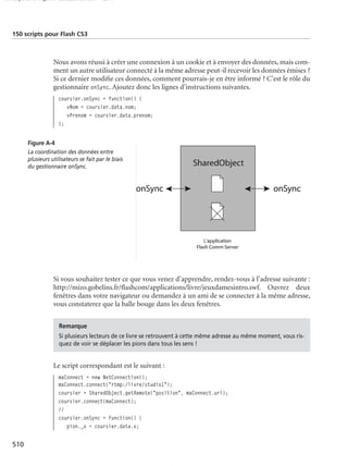 150 scripts Livre Page 510 Lundi, 20. ao t 2007 7:29 07

150 scripts pour Flash CS3

Nous avons réussi à créer une connexion à un cookie et à envoyer des données, mais comment un autre utilisateur connecté à la même adresse peut-il recevoir les données émises ?
Si ce dernier modiﬁe ces données, comment pourrais-je en être informé ? C’est le rôle du
gestionnaire onSync. Ajoutez donc les lignes d’instructions suivantes.
coursier.onSync = function() {
vNom = coursier.data.nom;
vPrenom = coursier.data.prenom;
};
Figure A-4
La coordination des données entre
plusieurs utilisateurs se fait par le biais
du gestionnaire onSync.

Si vous souhaitez tester ce que vous venez d’apprendre, rendez-vous à l’adresse suivante :
http://mizo.gobelins.fr/ﬂashcom/applications/livre/jeuxdamesintro.swf. Ouvrez deux
fenêtres dans votre navigateur ou demandez à un ami de se connecter à la même adresse,
vous constaterez que la balle bouge dans les deux fenêtres.
Remarque
Si plusieurs lecteurs de ce livre se retrouvent à cette même adresse au même moment, vous risquez de voir se déplacer les pions dans tous les sens !

Le script correspondant est le suivant :
maConnect = new NetConnection();
maConnect.connect("rtmp:/livre/studio1");
coursier = SharedObject.getRemote("position", maConnect.uri);
coursier.connect(maConnect);
//
coursier.onSync = function() {
pion._x = coursier.data.x;

510

 