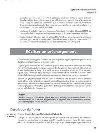 150 scripts Livre Page 33 Lundi, 20. ao t 2007 7:29 07

Optimisation d’une animation
Chapitre 1

suivante : var nbrLignes = 12 ;. Vous déﬁnissez ainsi vous-même la valeur à stocker
dans la variable. Vous afﬁrmez que la variable nbrLignes vaut 12. Une afﬁrmation est
vraie (true) par déﬁnition. Rappelons que le résultat d’un test dans les parenthèses
d’une structure conditionnelle doit renvoyer true ou false. Si vous-même placez true
ou nrLignes = 12, cela revient au même.
• Le chemin d’un ﬁchier que vous chargez en ActionScript est relatif à la page HTML qui
contient le SWF. Lorsque vous chargez des images et des sons, soyez donc vigilants.
• Gardez toujours à l’esprit qu’il est impossible d’attribuer un gestionnaire à une image
qui n’est pas chargée complètement. Vous devez alors utiliser la classe MovieClipLoader(). De nombreuses études de cas dans ce livre utilisent cette classe.

•

Réaliser un préchargement
Commençons par rappeler l’utilité d’un préchargement appelé également preload avant
d’expliquer la technique de sa mise en place.
Le principe de lecture d’un SWF dans une page web repose sur une lecture en streaming.
Plus précisément, après quelques secondes de chargement des premiers kilo-octets du
ﬁchier, l’animation se lance. Si le débit de votre connexion à Internet n’est pas assez
rapide, votre animation ne se jouera pas correctement car des coupures viendront interrompre la lecture quelques fractions de secondes (ou bien même plusieurs secondes).
Réaliser un préchargement consiste donc à arrêter la tête de lecture sur la première
image-clé de votre animation, laissant ainsi sufﬁsamment de temps à votre ordinateur
pour charger les kilos-octets contenus dans votre ﬁchier (le SWF). Durant le chargement,
votre script gère une animation permettant de faire patienter l’internaute, ainsi qu’un test
qui surveille la ﬁn du chargement.
Rappel
Le gestionnaire onEnterFrame est valable pour toutes les images de l’animation dès lors qu’il a
été exécuté une fois. Il est donc indispensable de le supprimer avec la commande delete dès
qu’il ne remplit plus aucune fonction.

Description du ﬁchier
Flash Player 6
et ultérieur

Chemin d’accès : Interface/Optimisation/Preload.ﬂa
L’image-clé 1 ne contient qu’un texte dynamique dont le nom de variable est affichageChargement, ainsi qu’une occurrence intitulée jaugeDeChargement. Cette dernière correspond à un simple rectangle dans le sens de la largeur, qui va s’étirer peu à peu au moment
33

 