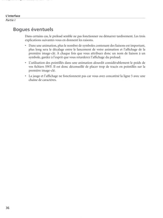 150 scripts Livre Page 36 Lundi, 20. ao t 2007 7:29 07

L’interface
Partie I

Bogues éventuels
Dans certains cas, le preload semble ne pas fonctionner ou démarrer tardivement. Les trois
explications suivantes vous en donnent les raisons.
• Dans une animation, plus le nombre de symboles contenant des liaisons est important,
plus long sera le décalage entre le lancement de votre animation et l’afﬁchage de la
première image-clé. À chaque fois que vous attribuez donc un nom de liaison à un
symbole, gardez à l’esprit que vous retarderez l’afﬁchage du preload.
• L’utilisation des pointillés dans une animation alourdit considérablement le poids de
vos ﬁchiers SWF. Il est donc déconseillé de placer trop de tracés en pointillés sur la
première image-clé.
• La jauge et l’afﬁchage ne fonctionnent pas car vous avez concaténé la ligne 5 avec une
chaîne de caractères.

36

 