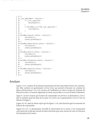 150 scripts Livre Page 39 Lundi, 20. ao t 2007 7:29 07

Les menus
Chapitre 2

17
18
19
20
21
22
23
24
25
26
27
28
29
30
31
32
33
34
35
36
37
38
39
40
41
42
43
44
45

//
_root.onMouseMove = function() {
if (_root._ymouse<10) {
descenteBarre();
}
if (barreMenu._y>-13 && _root._ymouse>23) {
retraitBarre();
}
};
barreMenu.btAccueil.onPress = function() {
retraitBarre();
contenu.gotoAndStop(1);
};
barreMenu.btDestinations.onPress = function() {
retraitBarre();
contenu.gotoAndStop(2);
};
barreMenu.btTarifs.onPress = function() {
retraitBarre();
contenu.gotoAndStop(3);
};
barreMenu.btPromotions.onPress = function() {
retraitBarre();
contenu.gotoAndStop(4);
};
barreMenu.btHoraires.onPress = function() {
retraitBarre();
contenu.gotoAndStop(5);
};

Analyse
Lignes 1 à 8 : création de la fonction permettant de faire descendre la barre de commandes. Elle contient un gestionnaire onEnterFrame qui permet d’exécuter en continu les
lignes d’instructions 3 à 6, si le curseur de l’utilisateur est situé à moins de 10 pixels du
haut de la scène. Le bouton clignotant n’a donc aucun effet, si ce n’est d’attirer l’attention.
Ligne 4 : un test s’assure que la barre de commandes est arrivée à sa destination, c’est-àdire le onzième pixel du haut de la scène. Si c’est le cas, le gestionnaire onEnterFrame est
détruit à la ligne 5.
Lignes 9 à 16 : dans le même esprit que les lignes 1 à 8, cette fonction gère la remontée de
la barre de commandes.
Lignes 18 à 25 : ce gestionnaire surveille le mouvement de la souris. C’est notamment
cette partie du script qui exécute les deux fonctions que nous venons de créer en fonction
de la position de la souris.
39

 