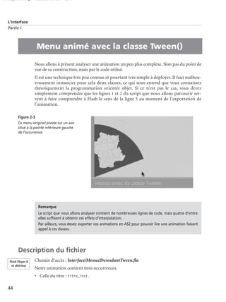 150 scripts Livre Page 44 Lundi, 20. ao t 2007 7:29 07

L’interface
Partie I

•

Menu animé avec la classe Tween()
Nous allons à présent analyser une animation un peu plus complexe. Non pas du point de
vue de sa construction, mais par le code utilisé.
Il est une technique très peu connue et pourtant très simple à déployer. Il faut malheureusement instancier pour cela deux classes, ce qui sous-entend que vous connaissez
théoriquement la programmation orientée objet. Si ce n’est pas le cas, vous devez
simplement comprendre que les lignes 1 et 2 du script que nous allons parcourir servent à faire comprendre à Flash le sens de la ligne 5 au moment de l’exportation de
l’animation.
Figure 2-3
Ce menu original pivote sur un axe
situé à la pointe inférieure gauche
de l’occurrence.

Remarque
Le script que nous allons analyser contient de nombreuses lignes de code, mais quatre d’entre
elles sufﬁsent à obtenir ces effets d’interpolation.
Par ailleurs, vous devez exporter vos animations en AS2 pour pouvoir lire une animation faisant
appel à ces classes.

Description du ﬁchier
Flash Player 8
et ultérieur

Chemin d’accès : Interface/Menus/DeroulantTween.ﬂa
Notre animation contient trois occurrences.
• Celle du titre : titre_inst.

44

 