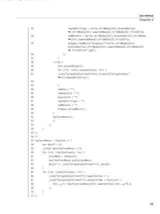 150 scripts Livre Page 55 Lundi, 20. ao t 2007 7:29 07

Les menus
Chapitre 2

33

regimePolitique = racine.childNodes[this.brancheRacine]
➥.childNodes[this.numeroDeNoeud].childNodes[2] .firstChild;
nomMonnaie = racine.childNodes[this.brancheRacine].childNodes
➥[this.numeroDeNoeud].childNodes[3].firstChild;
drapeau.loadMovie("drapeaux/"+racine.childNodes[this.
brancheRacine].childNodes[this.numeroDeNoeud].childNodes[4]
➥.firstChild+".jpg");

34
35

36
37
38
39
40
41
42
43
44
45
46
47
48
49
50
51
52
53
54
55
56
57
58
59
60
61
62
63
64
65
66
67
68
69
70
71

};
}
} else {
this.gotoAndStop(1);
for (i=0; i<this.noeudsEnfants; i++) {
_root["etiquetteContinent"+this.niveau1]["etiquettePays"
➥+i].removeMovieClip();
}
nomPays = "";
nomCapitale = "";
population = "";
regimePolitique = "";
nomMonnaie = "";
drapeau.unloadMovie();
}
replacerMenus();
//
};
}
};
//
replacerMenus = function () {
var decalY = 0;
_global.destinationsMenus = [];
for (i=0; i<nbrContinents; i++) {
placeMenu = 30+decalY;
destinationsMenus.push(placeMenu);
decalY += _root["etiquetteContinent"+i]._height;
}
for (i=0; i<nbrContinents; i++) {
_root["etiquetteContinent"+i].numeroEntree = i;
_root["etiquetteContinent"+i].onEnterFrame = function() {
this._y += (destinationsMenus[this.numeroEntree]-this._y)*0.2;
};
}
};

55

 