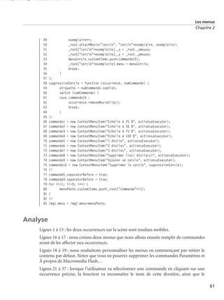 150 scripts Livre Page 61 Lundi, 20. ao t 2007 7:29 07

Les menus
Chapitre 2

49
50
51
52
53
54
55
56
57
58
59
60
61
62
63
64
65
66
67
68
69
70
71
72
73
74
75
76
77
78
79
80
81
82
83

exemplaire++;
_root.attachMovie("cercle", "cercle"+exemplaire, exemplaire);
_root["cercle"+exemplaire]._x = _root._xmouse;
_root["cercle"+exemplaire]._y = _root._ymouse;
menuCercle.customItems.push(commande10);
_root["cercle"+exemplaire].menu = menuCercle;
break;
}
};
suppressionCercle = function (occurrence, numCommande) {
etiquette = numCommande.caption;
switch (numCommande) {
case commande10 :
occurrence.removeMovieClip();
break;
}
};
commande1 = new ContextMenuItem("Echelle à 25 %", actionsaExecuter);
commande2 = new ContextMenuItem("Echelle à 50 %", actionsaExecuter);
commande3 = new ContextMenuItem("Echelle à 75 %", actionsaExecuter);
commande4 = new ContextMenuItem("Echelle à 100 %", actionsaExecuter);
commande5 = new ContextMenuItem("1 étoile", actionsaExecuter);
commande6 = new ContextMenuItem("2 étoiles", actionsaExecuter);
commande7 = new ContextMenuItem("3 étoiles", actionsaExecuter);
commande8 = new ContextMenuItem("Supprimer l(es) étoile(s)", actionsaExecuter);
commande9 = new ContextMenuItem("Ajouter un cercle", actionsaExecuter);
commande10 = new ContextMenuItem("Supprimer le cercle", suppressionCercle);
//
commande5.separatorBefore = true;
commande9.separatorBefore = true;
for (i=1; i<=9; i++) {
menuPhoto.customItems.push(_root["commande"+i]);
}
//
img1.menu = img2.menu=menuPhoto;

Analyse
Lignes 1 à 13 : les deux occurrences sur la scène sont rendues mobiles.
Lignes 16 à 17 : nous créons deux menus que nous allons ensuite remplir de commandes
avant de les affecter aux occurrences.
Lignes 18 à 19 : nous souhaitons personnaliser les menus en commençant par retirer le
contenu par défaut. Notez que vous ne pourrez supprimer les commandes Paramètres et
À propos de Macromedia Flash…
Lignes 21 à 57 : lorsque l’utilisateur va sélectionner une commande en cliquant sur une
occurrence précise, la fonction va reconnaître le nom de cette dernière, ainsi que le
61

 