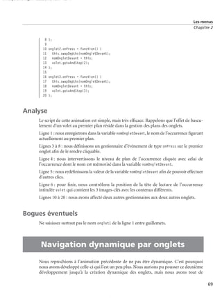 150 scripts Livre Page 69 Lundi, 20. ao t 2007 7:29 07

Les menus
Chapitre 2

8
9
10
11
12
13
14
15
16
17
18
19
20

};
onglet2.onPress = function() {
this.swapDepths(nomOngletDevant);
nomOngletDevant = this;
volet.gotoAndStop(2);
};
onglet3.onPress = function() {
this.swapDepths(nomOngletDevant);
nomOngletDevant = this;
volet.gotoAndStop(3);
};

Analyse
Le script de cette animation est simple, mais très efﬁcace. Rappelons que l’effet de basculement d’un volet au premier plan réside dans la gestion des plans des onglets.
Ligne 1 : nous enregistrons dans la variable nomOngletDevant, le nom de l’occurrence ﬁgurant
actuellement au premier plan.
Lignes 3 à 8 : nous déﬁnissons un gestionnaire d’événement de type onPress sur le premier
onglet aﬁn de le rendre cliquable.
Ligne 4 : nous intervertissons le niveau de plan de l’occurrence cliquée avec celui de
l’occurrence dont le nom est mémorisé dans la variable nomOngletDevant.
Ligne 5 : nous redéﬁnissons la valeur de la variable nomOngletDevant aﬁn de pouvoir effectuer
d’autres clics.
Ligne 6 : pour ﬁnir, nous contrôlons la position de la tête de lecture de l’occurrence
intitulée volet qui contient les 3 images-clés avec les contenus différents.
Lignes 10 à 20 : nous avons affecté deux autres gestionnaires aux deux autres onglets.

Bogues éventuels

•

Ne saisissez surtout pas le nom onglet1 de la ligne 1 entre guillemets.

Navigation dynamique par onglets
Nous reprochions à l’animation précédente de ne pas être dynamique. C’est pourquoi
nous avons développé celle-ci qui l’est un peu plus. Nous aurions pu pousser ce deuxième
développement jusqu’à la création dynamique des onglets, mais nous avons tout de
69

 