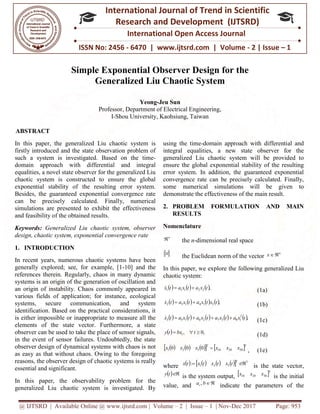 @ IJTSRD | Available Online @ www.ijtsrd.com
ISSN No: 2456
International
Research
Simple Exponential Observer Design for the
Generalized Liu Chaotic System
Professor, Department of Electrical Engineering,
I-Shou University, Kaohsiung, Taiwan
ABSTRACT
In this paper, the generalized Liu chaotic system is
firstly introduced and the state observation problem of
such a system is investigated. Based on the time
domain approach with differential and integral
equalities, a novel state observer for the generalized Liu
chaotic system is constructed to ensure the global
exponential stability of the resulting error system.
Besides, the guaranteed exponential convergence rate
can be precisely calculated. Finally, numerical
simulations are presented to exhibit the effectiveness
and feasibility of the obtained results.
Keywords: Generalized Liu chaotic system, observer
design, chaotic system, exponential convergence rate
1. INTRODUCTION
In recent years, numerous chaotic systems have been
generally explored; see, for example, [1
references therein. Regularly, chaos in many dynamic
systems is an origin of the generation of oscillation and
an origin of instability. Chaos commonly
various fields of application; for instance, ecological
systems, secure communication, and system
identification. Based on the practical considerations, it
is either impossible or inappropriate to measure all the
elements of the state vector. Furthermore, a state
observer can be used to take the place of sensor signals,
in the event of sensor failures. Undoubtedly, the state
observer design of dynamical systems with chaos is not
as easy as that without chaos. Owing to the foregoing
reasons, the observer design of chaotic systems is really
essential and significant.
In this paper, the observability problem for the
generalized Liu chaotic system is investigated. By
@ IJTSRD | Available Online @ www.ijtsrd.com | Volume – 2 | Issue – 1 | Nov-Dec 2017
ISSN No: 2456 - 6470 | www.ijtsrd.com | Volume
International Journal of Trend in Scientific
Research and Development (IJTSRD)
International Open Access Journal
Simple Exponential Observer Design for the
Generalized Liu Chaotic System
Yeong-Jeu Sun
Professor, Department of Electrical Engineering,
Shou University, Kaohsiung, Taiwan
In this paper, the generalized Liu chaotic system is
firstly introduced and the state observation problem of
such a system is investigated. Based on the time-
h differential and integral
equalities, a novel state observer for the generalized Liu
chaotic system is constructed to ensure the global
exponential stability of the resulting error system.
Besides, the guaranteed exponential convergence rate
sely calculated. Finally, numerical
simulations are presented to exhibit the effectiveness
Generalized Liu chaotic system, observer
design, chaotic system, exponential convergence rate
In recent years, numerous chaotic systems have been
generally explored; see, for example, [1-10] and the
references therein. Regularly, chaos in many dynamic
systems is an origin of the generation of oscillation and
an origin of instability. Chaos commonly appeared in
various fields of application; for instance, ecological
systems, secure communication, and system
identification. Based on the practical considerations, it
is either impossible or inappropriate to measure all the
Furthermore, a state
observer can be used to take the place of sensor signals,
in the event of sensor failures. Undoubtedly, the state
observer design of dynamical systems with chaos is not
as easy as that without chaos. Owing to the foregoing
observer design of chaotic systems is really
In this paper, the observability problem for the
generalized Liu chaotic system is investigated. By
using the time-domain approach with differential and
integral equalities, a new
generalized Liu chaotic system will be provided to
ensure the global exponential stability of the resulting
error system. In addition, the guaranteed exponential
convergence rate can be precisely calculated. Finally,
some numerical simulations will be given to
demonstrate the effectiveness of the main result.
2. PROBLEM FORMULATION AND MAIN
RESULTS
Nomenclature
n
 the n-dimensional real space
x
the Euclidean norm of the vector
In this paper, we explore the following generalized Liu
chaotic system:
     ,22111 txatxatx 
       ,314132 txtxatxatx 
        83726153 xatxatxatxatx 
  ,0,1  tbxty
       T
xxxxxx 2010321 000 
where         321: 
T
txtxtxtx
  ty
is the system output, x
value, and bai ,
indicate
Dec 2017 Page: 953
| www.ijtsrd.com | Volume - 2 | Issue – 1
Scientific
(IJTSRD)
International Open Access Journal
Simple Exponential Observer Design for the
domain approach with differential and
integral equalities, a new state observer for the
generalized Liu chaotic system will be provided to
ensure the global exponential stability of the resulting
error system. In addition, the guaranteed exponential
convergence rate can be precisely calculated. Finally,
imulations will be given to
demonstrate the effectiveness of the main result.
ROBLEM FORMULATION AND MAIN
dimensional real space
the Euclidean norm of the vector
n
x 
the following generalized Liu
(1a)
(1b)
 ,2
1 tx (1c)
(1d)
T
x30 , (1e)
3
 is the state vector,
 T
xxx 302010 is the initial
indicate the parameters of the
 